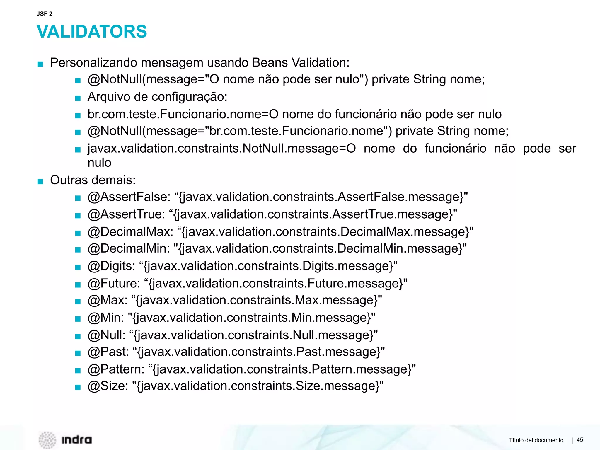 Título del documento | 45
VALIDATORS
▪ Personalizando mensagem usando Beans Validation:
▪ @NotNull(message="O nome não pode ser nulo") private String nome;
▪ Arquivo de configuração:
▪ br.com.teste.Funcionario.nome=O nome do funcionário não pode ser nulo
▪ @NotNull(message="br.com.teste.Funcionario.nome") private String nome;
▪ javax.validation.constraints.NotNull.message=O nome do funcionário não pode ser
nulo
▪ Outras demais:
▪ @AssertFalse: “{javax.validation.constraints.AssertFalse.message}"
▪ @AssertTrue: “{javax.validation.constraints.AssertTrue.message}"
▪ @DecimalMax: “{javax.validation.constraints.DecimalMax.message}"
▪ @DecimalMin: "{javax.validation.constraints.DecimalMin.message}"
▪ @Digits: “{javax.validation.constraints.Digits.message}"
▪ @Future: “{javax.validation.constraints.Future.message}"
▪ @Max: “{javax.validation.constraints.Max.message}"
▪ @Min: "{javax.validation.constraints.Min.message}"
▪ @Null: “{javax.validation.constraints.Null.message}"
▪ @Past: “{javax.validation.constraints.Past.message}"
▪ @Pattern: “{javax.validation.constraints.Pattern.message}"
▪ @Size: "{javax.validation.constraints.Size.message}"
JSF 2
 
