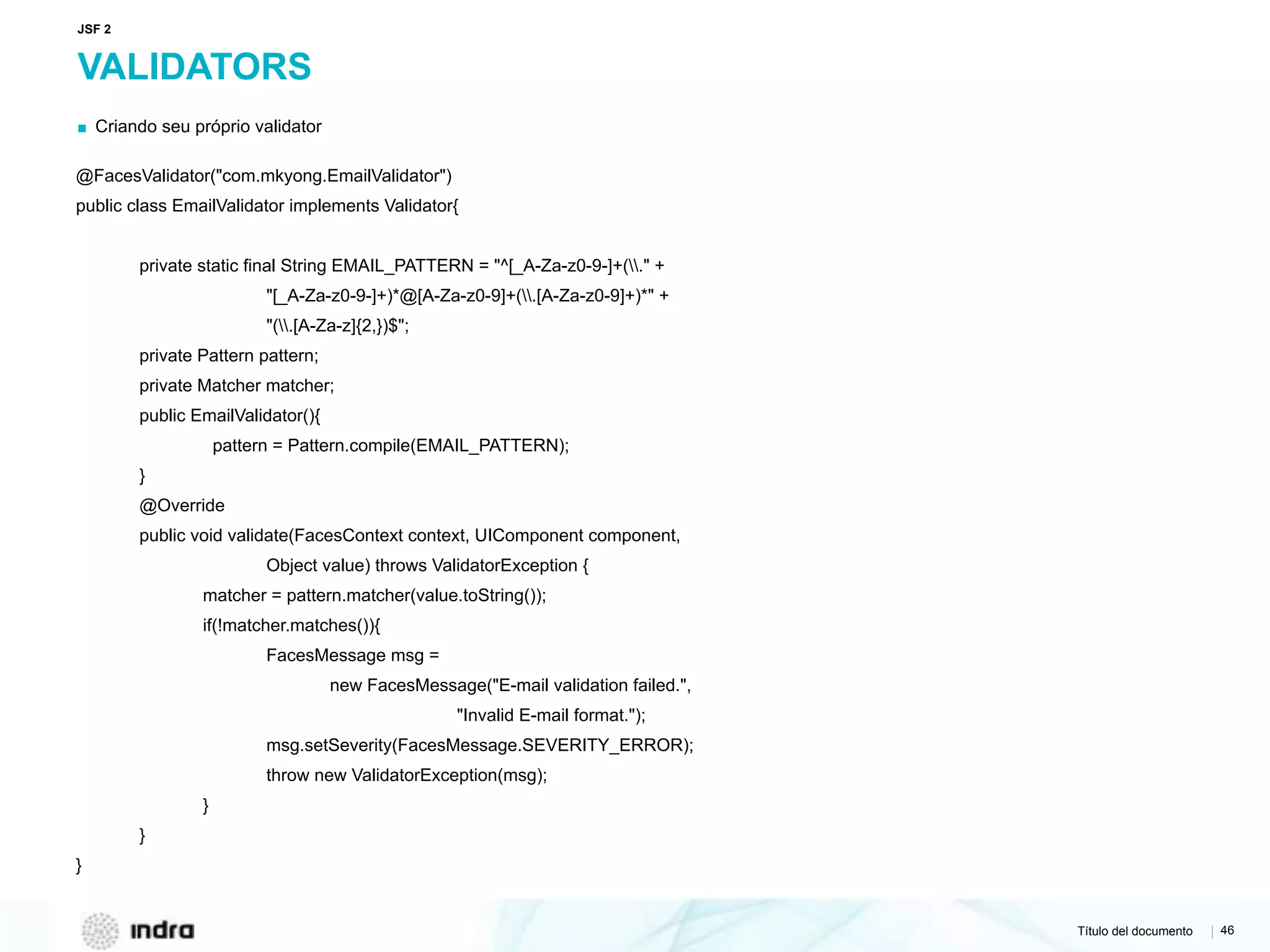 Título del documento | 46
VALIDATORS
▪ Criando seu próprio validator
@FacesValidator("com.mkyong.EmailValidator")
public class EmailValidator implements Validator{
private static final String EMAIL_PATTERN = "^[_A-Za-z0-9-]+(." +
"[_A-Za-z0-9-]+)*@[A-Za-z0-9]+(.[A-Za-z0-9]+)*" +
"(.[A-Za-z]{2,})$";
private Pattern pattern;
private Matcher matcher;
public EmailValidator(){
pattern = Pattern.compile(EMAIL_PATTERN);
}
@Override
public void validate(FacesContext context, UIComponent component,
Object value) throws ValidatorException {
matcher = pattern.matcher(value.toString());
if(!matcher.matches()){
FacesMessage msg =
new FacesMessage("E-mail validation failed.",
"Invalid E-mail format.");
msg.setSeverity(FacesMessage.SEVERITY_ERROR);
throw new ValidatorException(msg);
}
}
}
JSF 2
 