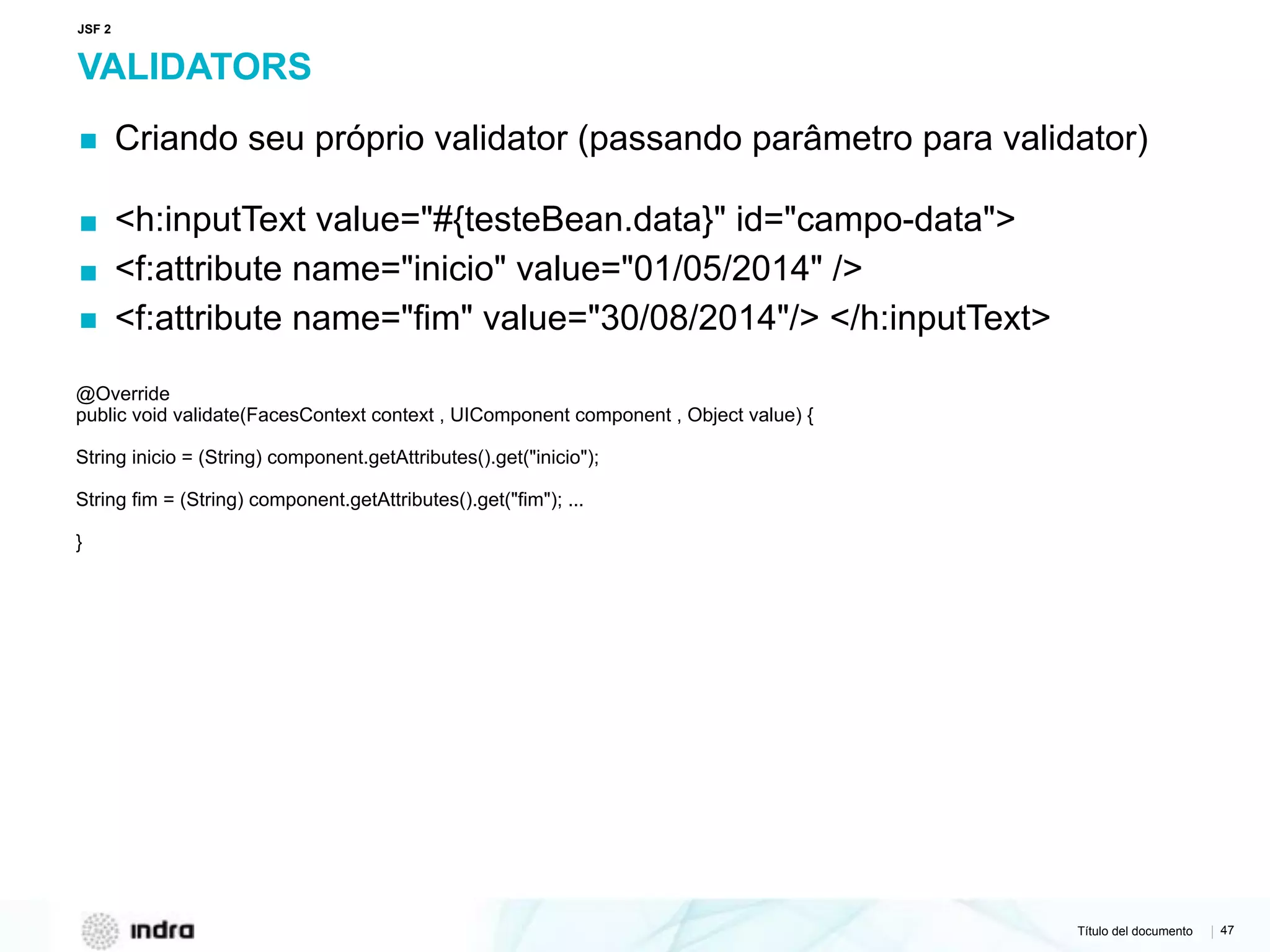 Título del documento | 47
VALIDATORS
▪ Criando seu próprio validator (passando parâmetro para validator)
▪ <h:inputText value="#{testeBean.data}" id="campo-data">
▪ <f:attribute name="inicio" value="01/05/2014" />
▪ <f:attribute name="fim" value="30/08/2014"/> </h:inputText>
@Override 
public void validate(FacesContext context , UIComponent component , Object value) {
String inicio = (String) component.getAttributes().get("inicio");
String fim = (String) component.getAttributes().get("fim"); ...
}
JSF 2
 