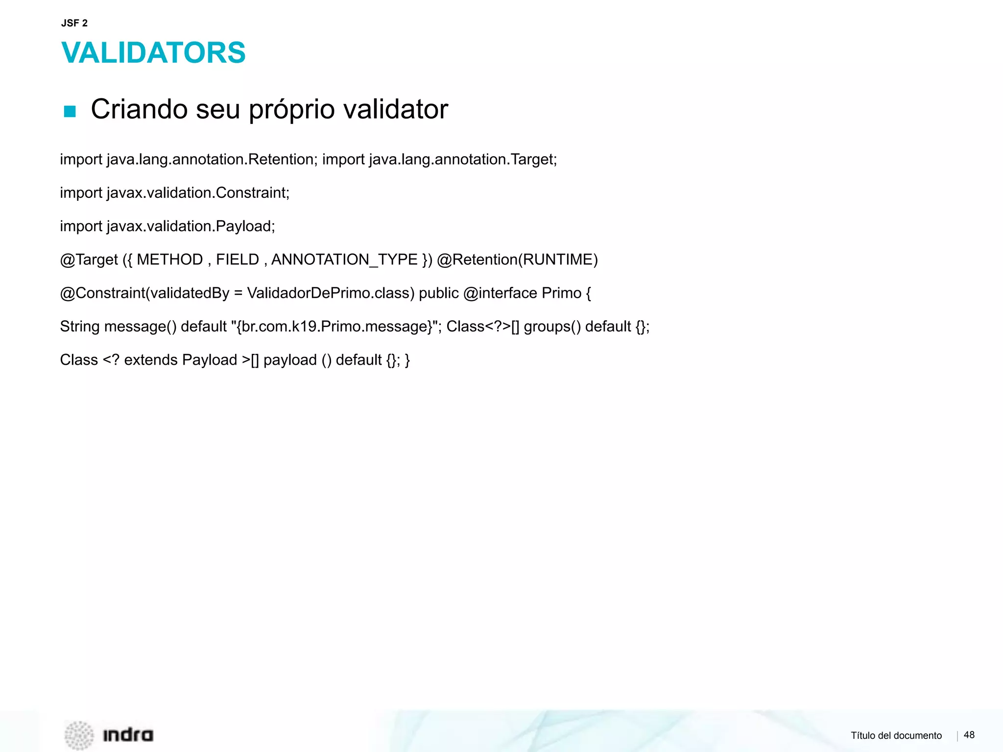 Título del documento | 48
VALIDATORS
▪ Criando seu próprio validator
import java.lang.annotation.Retention; import java.lang.annotation.Target;
import javax.validation.Constraint;
import javax.validation.Payload;
@Target ({ METHOD , FIELD , ANNOTATION_TYPE }) @Retention(RUNTIME)
@Constraint(validatedBy = ValidadorDePrimo.class) public @interface Primo {
String message() default "{br.com.k19.Primo.message}"; Class<?>[] groups() default {};
Class <? extends Payload >[] payload () default {}; }
JSF 2
 