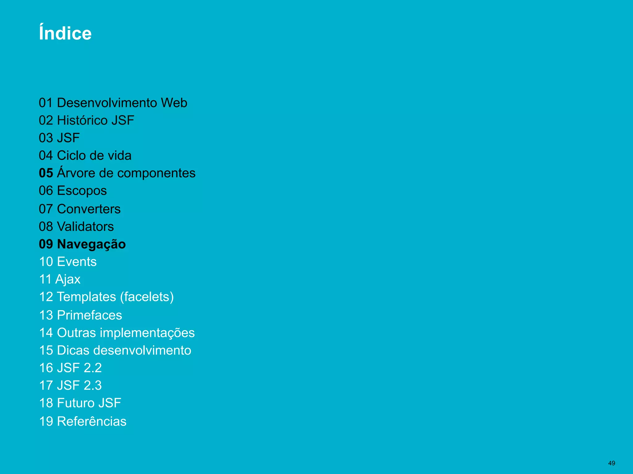Título del documento | 49
Índice
01 Desenvolvimento Web
02 Histórico JSF
03 JSF
04 Ciclo de vida
05 Árvore de componentes
06 Escopos
07 Converters
08 Validators
09 Navegação
10 Events
11 Ajax
12 Templates (facelets)
13 Primefaces
14 Outras implementações
15 Dicas desenvolvimento
16 JSF 2.2
17 JSF 2.3
18 Futuro JSF
19 Referências
 