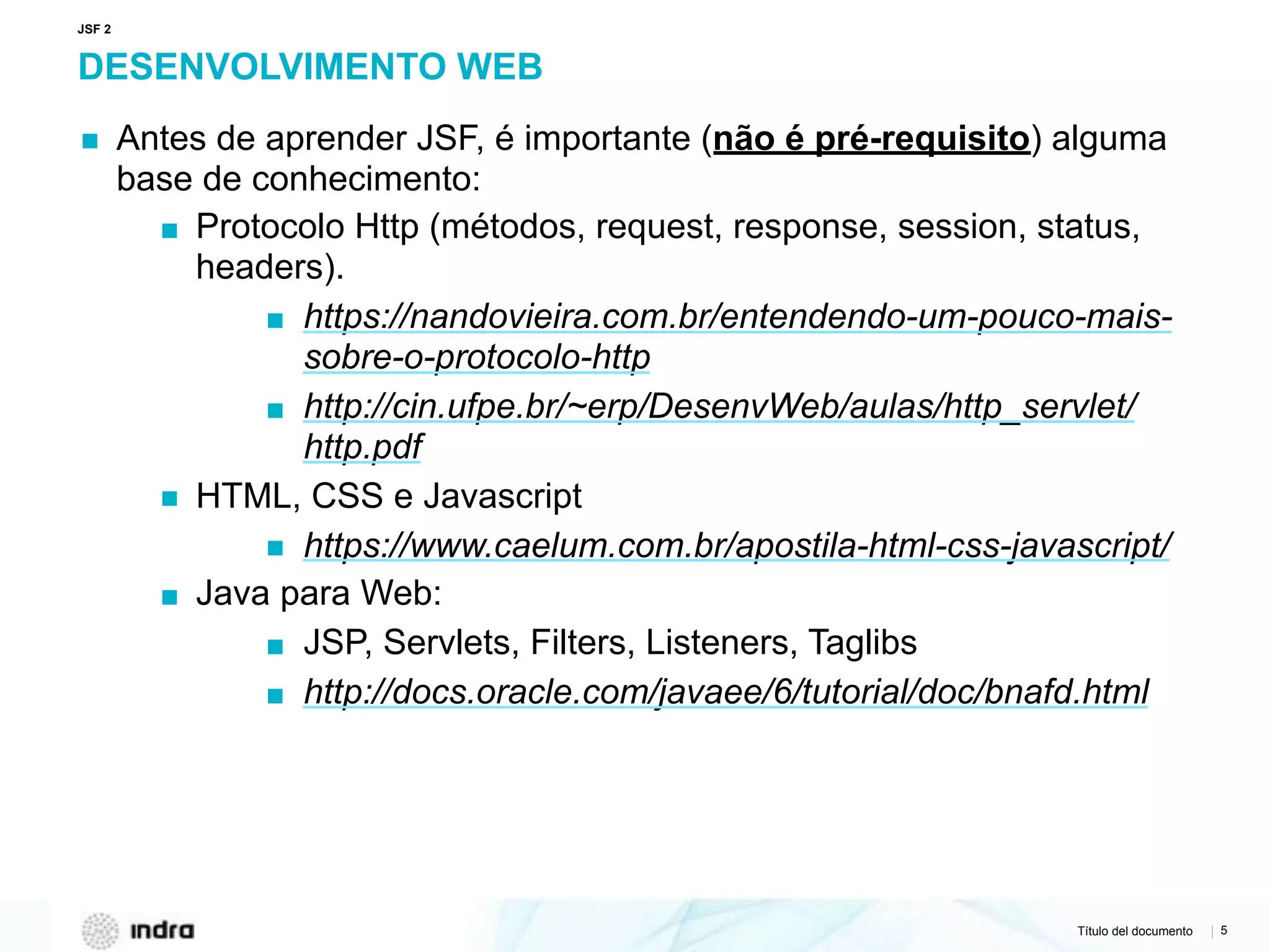Título del documento | 5
DESENVOLVIMENTO WEB
▪ Antes de aprender JSF, é importante (não é pré-requisito) alguma
base de conhecimento:
▪ Protocolo Http (métodos, request, response, session, status,
headers).
▪ https://nandovieira.com.br/entendendo-um-pouco-mais-
sobre-o-protocolo-http
▪ http://cin.ufpe.br/~erp/DesenvWeb/aulas/http_servlet/
http.pdf
▪ HTML, CSS e Javascript
▪ https://www.caelum.com.br/apostila-html-css-javascript/
▪ Java para Web:
▪ JSP, Servlets, Filters, Listeners, Taglibs
▪ http://docs.oracle.com/javaee/6/tutorial/doc/bnafd.html
JSF 2
 