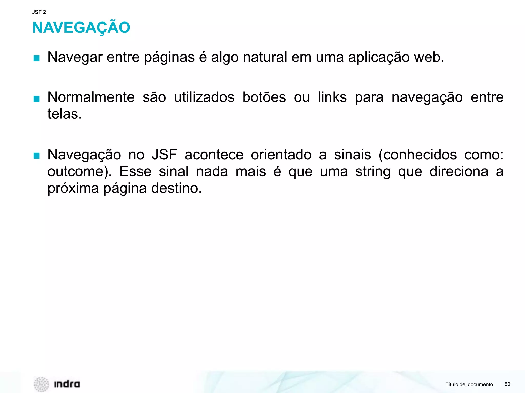 Título del documento | 50
NAVEGAÇÃO
▪ Navegar entre páginas é algo natural em uma aplicação web.
▪ Normalmente são utilizados botões ou links para navegação entre
telas.
▪ Navegação no JSF acontece orientado a sinais (conhecidos como:
outcome). Esse sinal nada mais é que uma string que direciona a
próxima página destino.
JSF 2
 