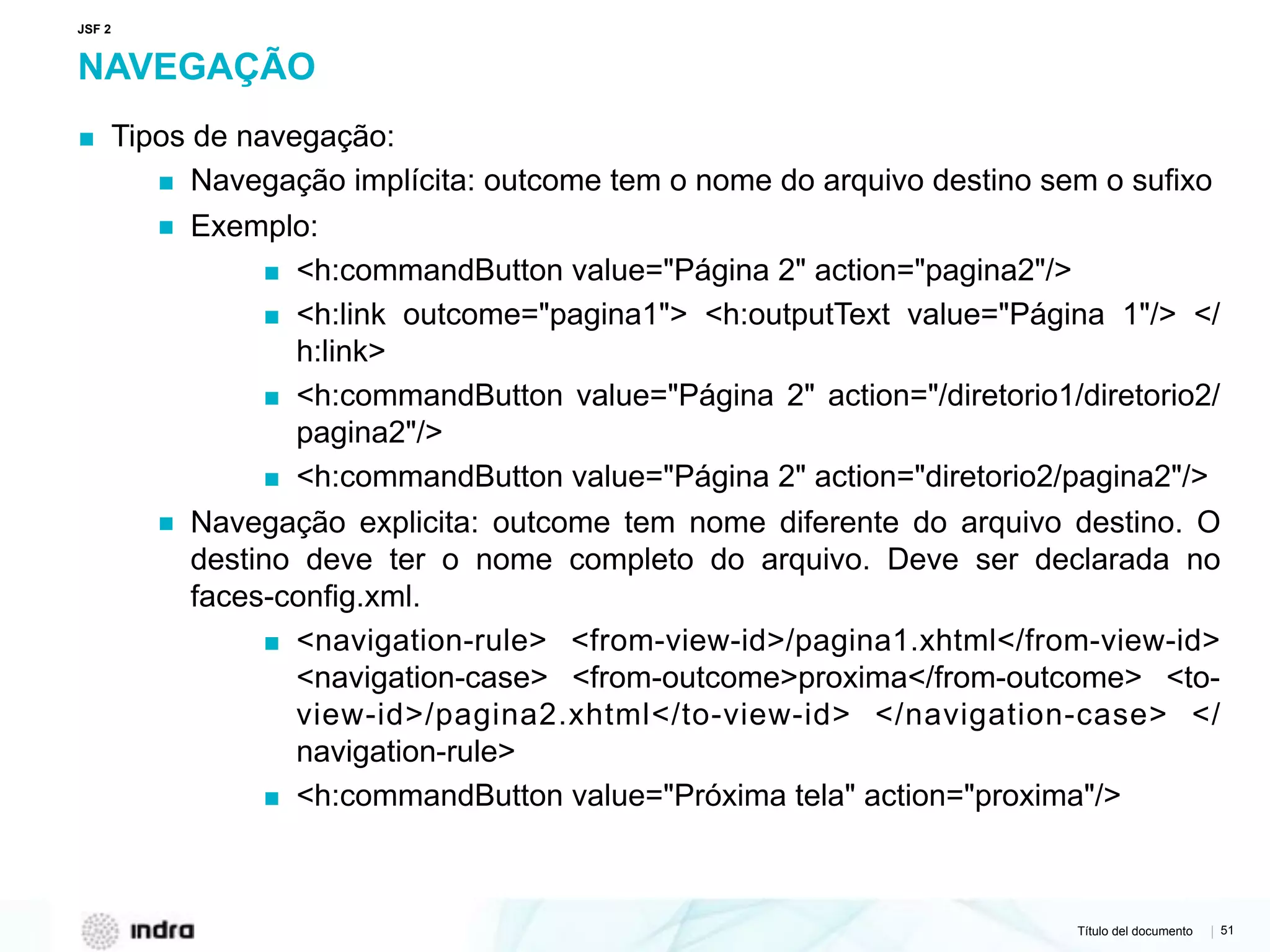 Título del documento | 51
NAVEGAÇÃO
▪ Tipos de navegação:
▪ Navegação implícita: outcome tem o nome do arquivo destino sem o sufixo
▪ Exemplo:
▪ <h:commandButton value="Página 2" action="pagina2"/>
▪ <h:link outcome="pagina1"> <h:outputText value="Página 1"/> </
h:link>
▪ <h:commandButton value="Página 2" action="/diretorio1/diretorio2/
pagina2"/>
▪ <h:commandButton value="Página 2" action="diretorio2/pagina2"/>
▪ Navegação explicita: outcome tem nome diferente do arquivo destino. O
destino deve ter o nome completo do arquivo. Deve ser declarada no
faces-config.xml.
▪ <navigation-rule> <from-view-id>/pagina1.xhtml</from-view-id>
<navigation-case> <from-outcome>proxima</from-outcome> <to-
view-id>/pagina2.xhtml</to-view-id> </navigation-case> </
navigation-rule>
▪ <h:commandButton value="Próxima tela" action="proxima"/>
JSF 2
 