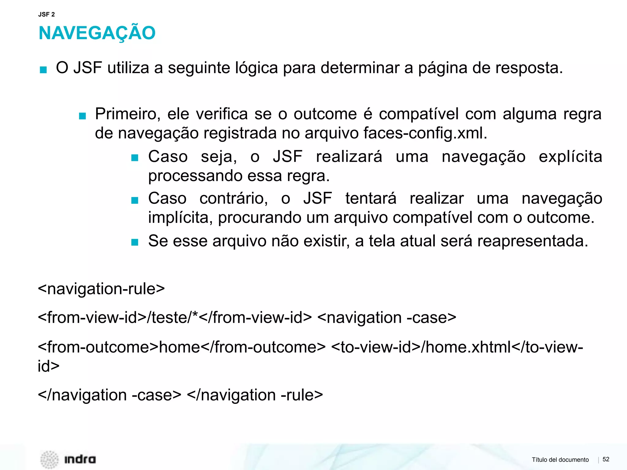 Título del documento | 52
NAVEGAÇÃO
▪ O JSF utiliza a seguinte lógica para determinar a página de resposta.
▪ Primeiro, ele verifica se o outcome é compatível com alguma regra
de navegação registrada no arquivo faces-config.xml.
▪ Caso seja, o JSF realizará uma navegação explícita
processando essa regra.
▪ Caso contrário, o JSF tentará realizar uma navegação
implícita, procurando um arquivo compatível com o outcome.
▪ Se esse arquivo não existir, a tela atual será reapresentada.
<navigation-rule>
<from-view-id>/teste/*</from-view-id> <navigation -case>
<from-outcome>home</from-outcome> <to-view-id>/home.xhtml</to-view-
id>
</navigation -case> </navigation -rule>
JSF 2
 