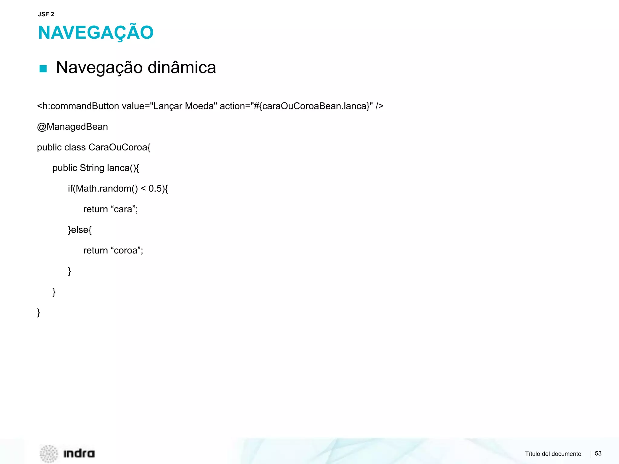 Título del documento | 53
NAVEGAÇÃO
▪ Navegação dinâmica
<h:commandButton value="Lançar Moeda" action="#{caraOuCoroaBean.lanca}" />
@ManagedBean
public class CaraOuCoroa{
public String lanca(){
if(Math.random() < 0.5){
return “cara”;
}else{
return “coroa”;
}
}
}
JSF 2
 