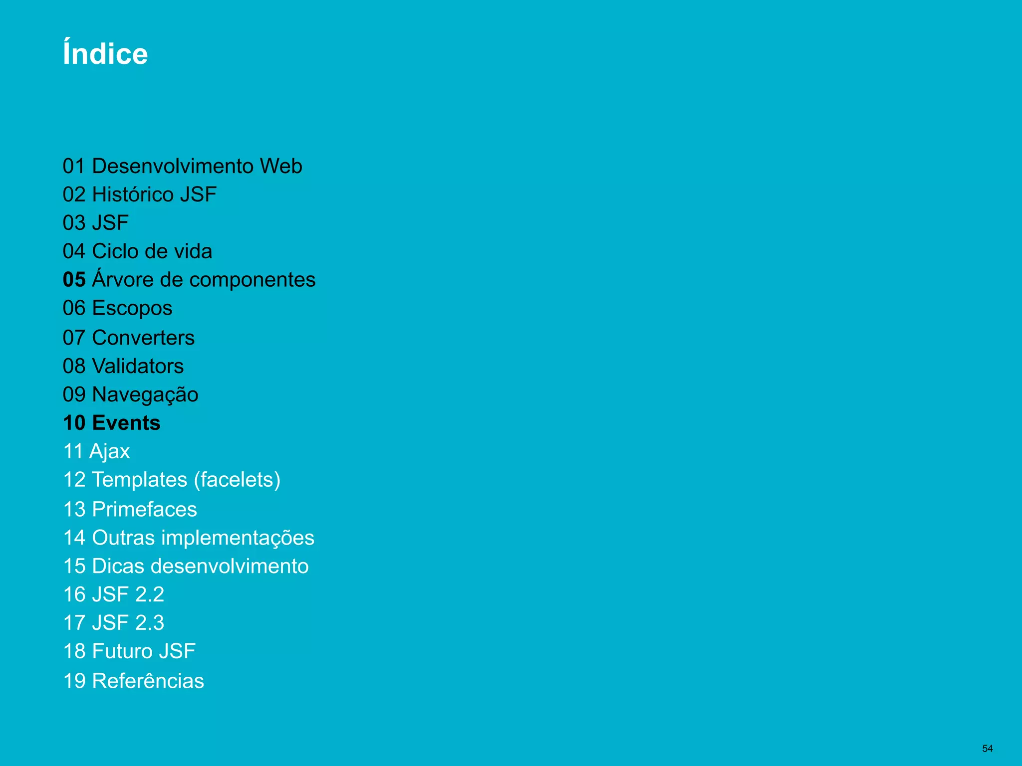 Título del documento | 54
Índice
01 Desenvolvimento Web
02 Histórico JSF
03 JSF
04 Ciclo de vida
05 Árvore de componentes
06 Escopos
07 Converters
08 Validators
09 Navegação
10 Events
11 Ajax
12 Templates (facelets)
13 Primefaces
14 Outras implementações
15 Dicas desenvolvimento
16 JSF 2.2
17 JSF 2.3
18 Futuro JSF
19 Referências
 