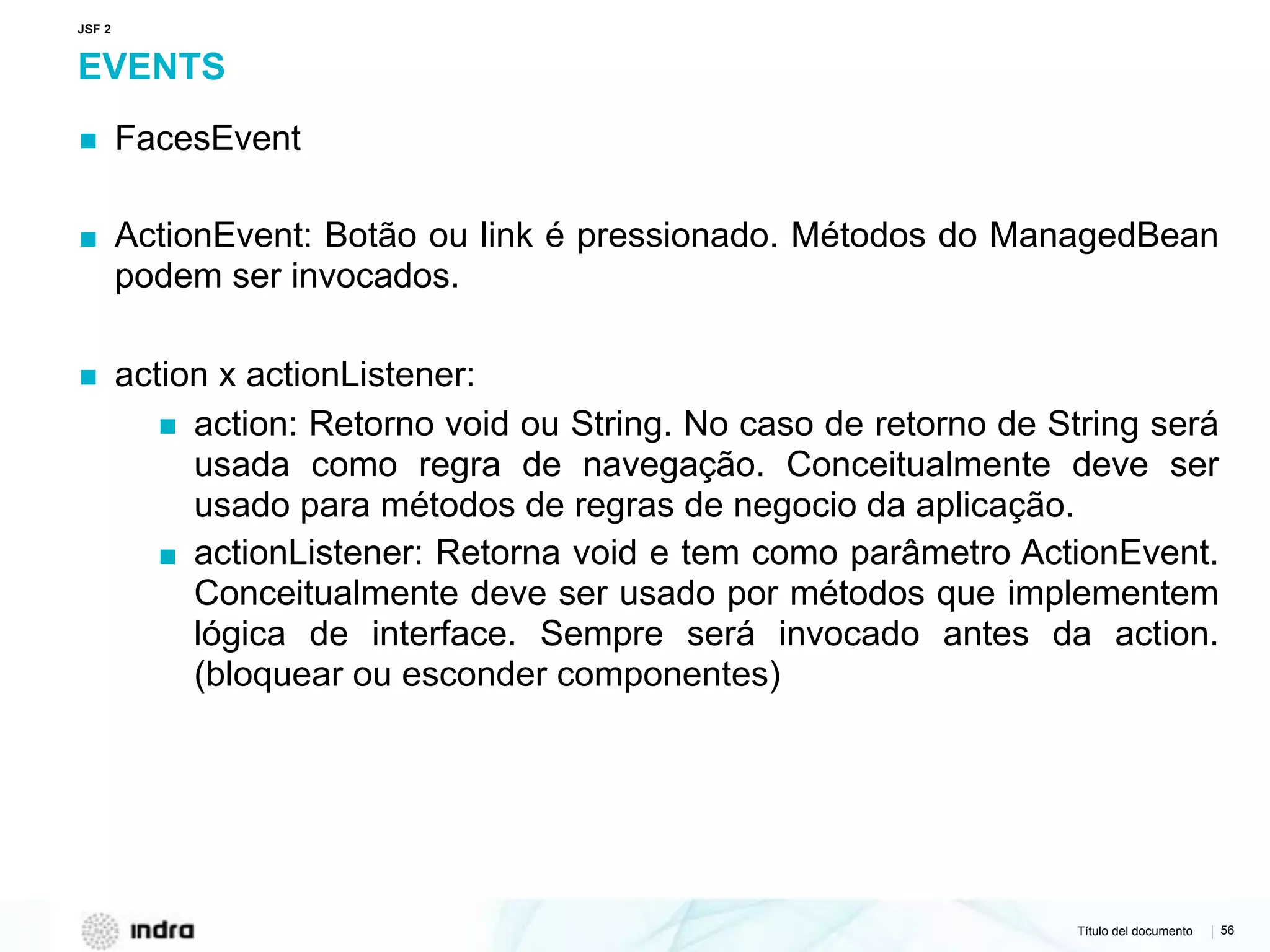 Título del documento | 56
EVENTS
▪ FacesEvent
▪ ActionEvent: Botão ou link é pressionado. Métodos do ManagedBean
podem ser invocados.
▪ action x actionListener:
▪ action: Retorno void ou String. No caso de retorno de String será
usada como regra de navegação. Conceitualmente deve ser
usado para métodos de regras de negocio da aplicação.
▪ actionListener: Retorna void e tem como parâmetro ActionEvent.
Conceitualmente deve ser usado por métodos que implementem
lógica de interface. Sempre será invocado antes da action.
(bloquear ou esconder componentes)
JSF 2
 