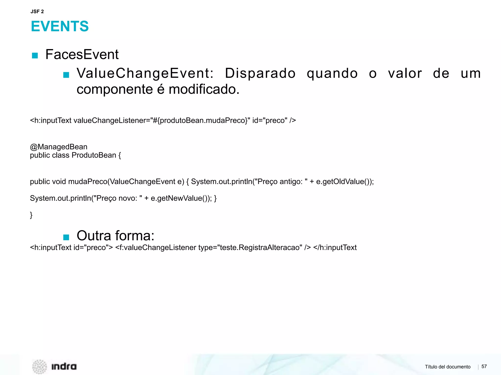 Título del documento | 57
EVENTS
▪ FacesEvent
▪ ValueChangeEvent: Disparado quando o valor de um
componente é modificado.
<h:inputText valueChangeListener="#{produtoBean.mudaPreco}" id="preco" />
@ManagedBean 
public class ProdutoBean {
public void mudaPreco(ValueChangeEvent e) { System.out.println("Preço antigo: " + e.getOldValue());
System.out.println("Preço novo: " + e.getNewValue()); }
}
▪ Outra forma:
<h:inputText id="preco"> <f:valueChangeListener type="teste.RegistraAlteracao" /> </h:inputText
JSF 2
 