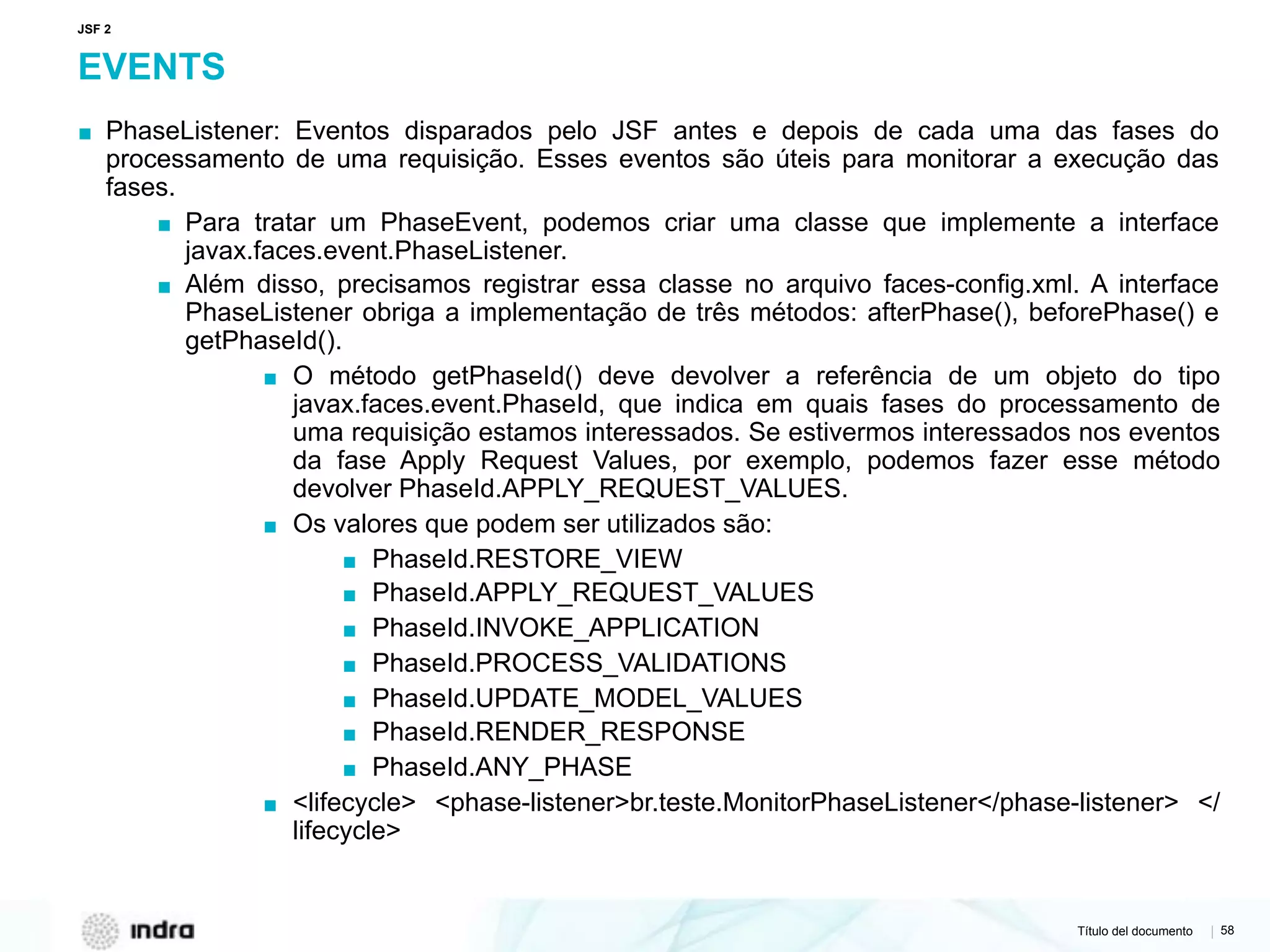 Título del documento | 58
EVENTS
▪ PhaseListener: Eventos disparados pelo JSF antes e depois de cada uma das fases do
processamento de uma requisição. Esses eventos são úteis para monitorar a execução das
fases.
▪ Para tratar um PhaseEvent, podemos criar uma classe que implemente a interface
javax.faces.event.PhaseListener.
▪ Além disso, precisamos registrar essa classe no arquivo faces-config.xml. A interface
PhaseListener obriga a implementação de três métodos: afterPhase(), beforePhase() e
getPhaseId().
▪ O método getPhaseId() deve devolver a referência de um objeto do tipo
javax.faces.event.PhaseId, que indica em quais fases do processamento de
uma requisição estamos interessados. Se estivermos interessados nos eventos
da fase Apply Request Values, por exemplo, podemos fazer esse método
devolver PhaseId.APPLY_REQUEST_VALUES.
▪ Os valores que podem ser utilizados são:
▪ PhaseId.RESTORE_VIEW
▪ PhaseId.APPLY_REQUEST_VALUES
▪ PhaseId.INVOKE_APPLICATION
▪ PhaseId.PROCESS_VALIDATIONS
▪ PhaseId.UPDATE_MODEL_VALUES
▪ PhaseId.RENDER_RESPONSE
▪ PhaseId.ANY_PHASE
▪ <lifecycle> <phase-listener>br.teste.MonitorPhaseListener</phase-listener> </
lifecycle>
JSF 2
 