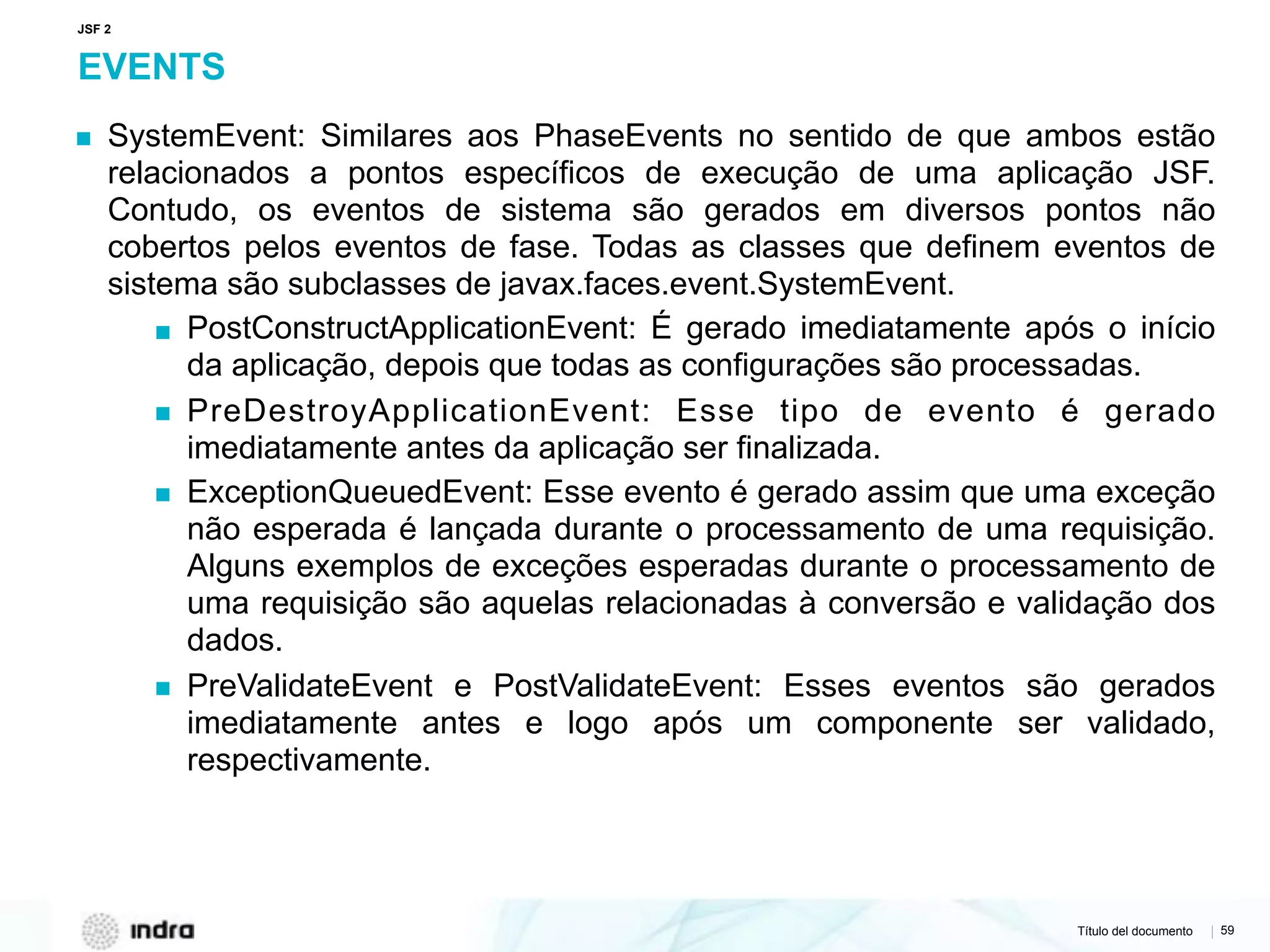 Título del documento | 59
EVENTS
▪ SystemEvent: Similares aos PhaseEvents no sentido de que ambos estão
relacionados a pontos específicos de execução de uma aplicação JSF.
Contudo, os eventos de sistema são gerados em diversos pontos não
cobertos pelos eventos de fase. Todas as classes que definem eventos de
sistema são subclasses de javax.faces.event.SystemEvent.
▪ PostConstructApplicationEvent: É gerado imediatamente após o início
da aplicação, depois que todas as configurações são processadas.
▪ PreDestroyApplicationEvent: Esse tipo de evento é gerado
imediatamente antes da aplicação ser finalizada.
▪ ExceptionQueuedEvent: Esse evento é gerado assim que uma exceção
não esperada é lançada durante o processamento de uma requisição.
Alguns exemplos de exceções esperadas durante o processamento de
uma requisição são aquelas relacionadas à conversão e validação dos
dados.
▪ PreValidateEvent e PostValidateEvent: Esses eventos são gerados
imediatamente antes e logo após um componente ser validado,
respectivamente.
JSF 2
 