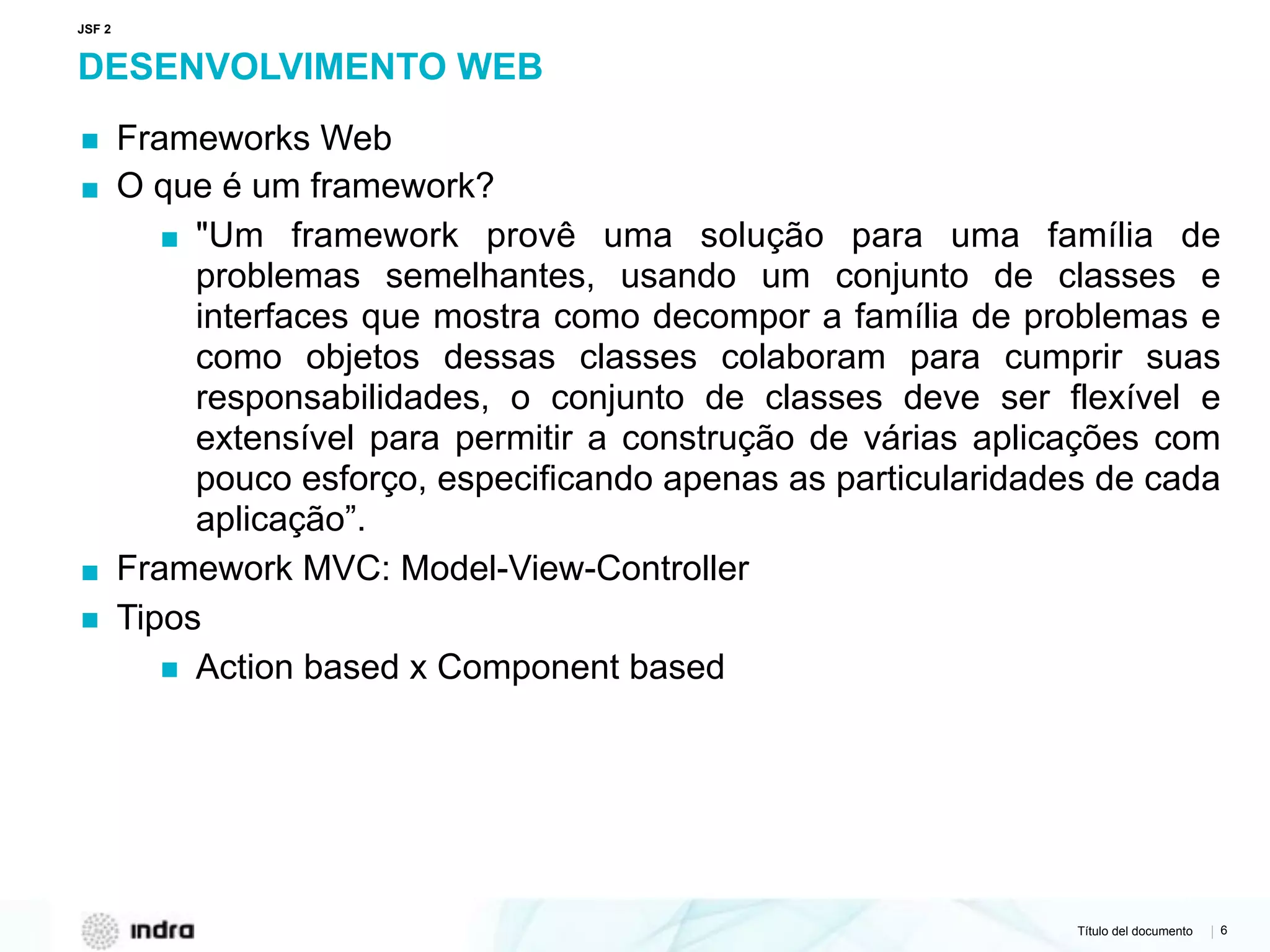 Título del documento | 6
DESENVOLVIMENTO WEB
▪ Frameworks Web
▪ O que é um framework?
▪ "Um framework provê uma solução para uma família de
problemas semelhantes, usando um conjunto de classes e
interfaces que mostra como decompor a família de problemas e
como objetos dessas classes colaboram para cumprir suas
responsabilidades, o conjunto de classes deve ser flexível e
extensível para permitir a construção de várias aplicações com
pouco esforço, especificando apenas as particularidades de cada
aplicação”.
▪ Framework MVC: Model-View-Controller
▪ Tipos
▪ Action based x Component based
JSF 2
 