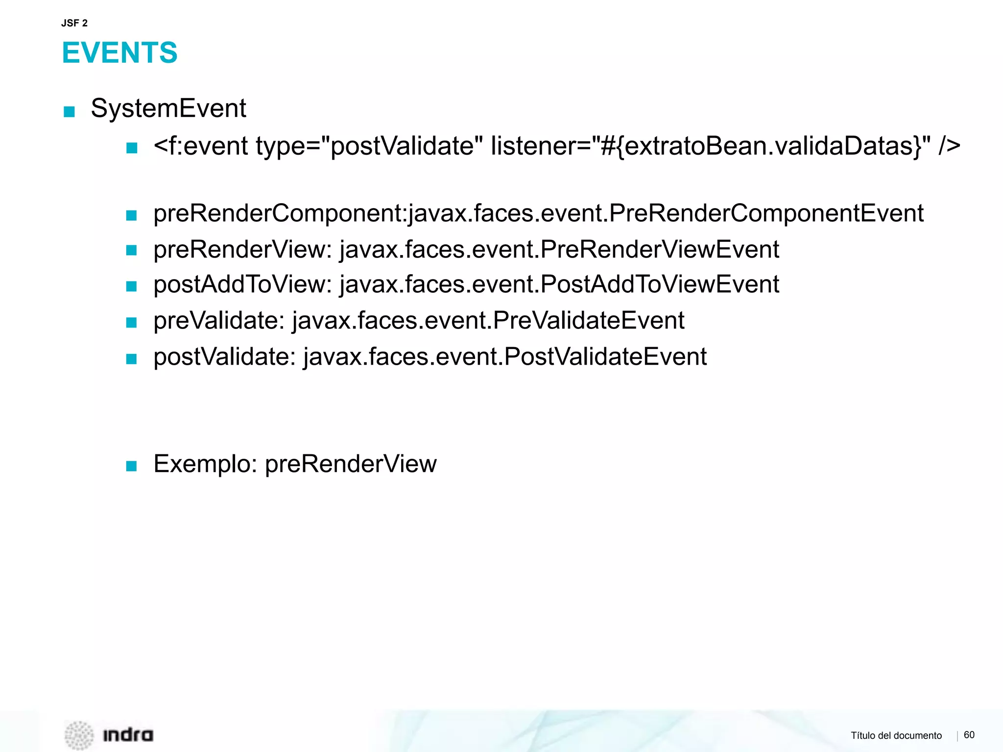 Título del documento | 60
EVENTS
▪ SystemEvent
▪ <f:event type="postValidate" listener="#{extratoBean.validaDatas}" />  
▪ preRenderComponent:javax.faces.event.PreRenderComponentEvent
▪ preRenderView: javax.faces.event.PreRenderViewEvent
▪ postAddToView: javax.faces.event.PostAddToViewEvent
▪ preValidate: javax.faces.event.PreValidateEvent
▪ postValidate: javax.faces.event.PostValidateEvent
▪ Exemplo: preRenderView
JSF 2
 