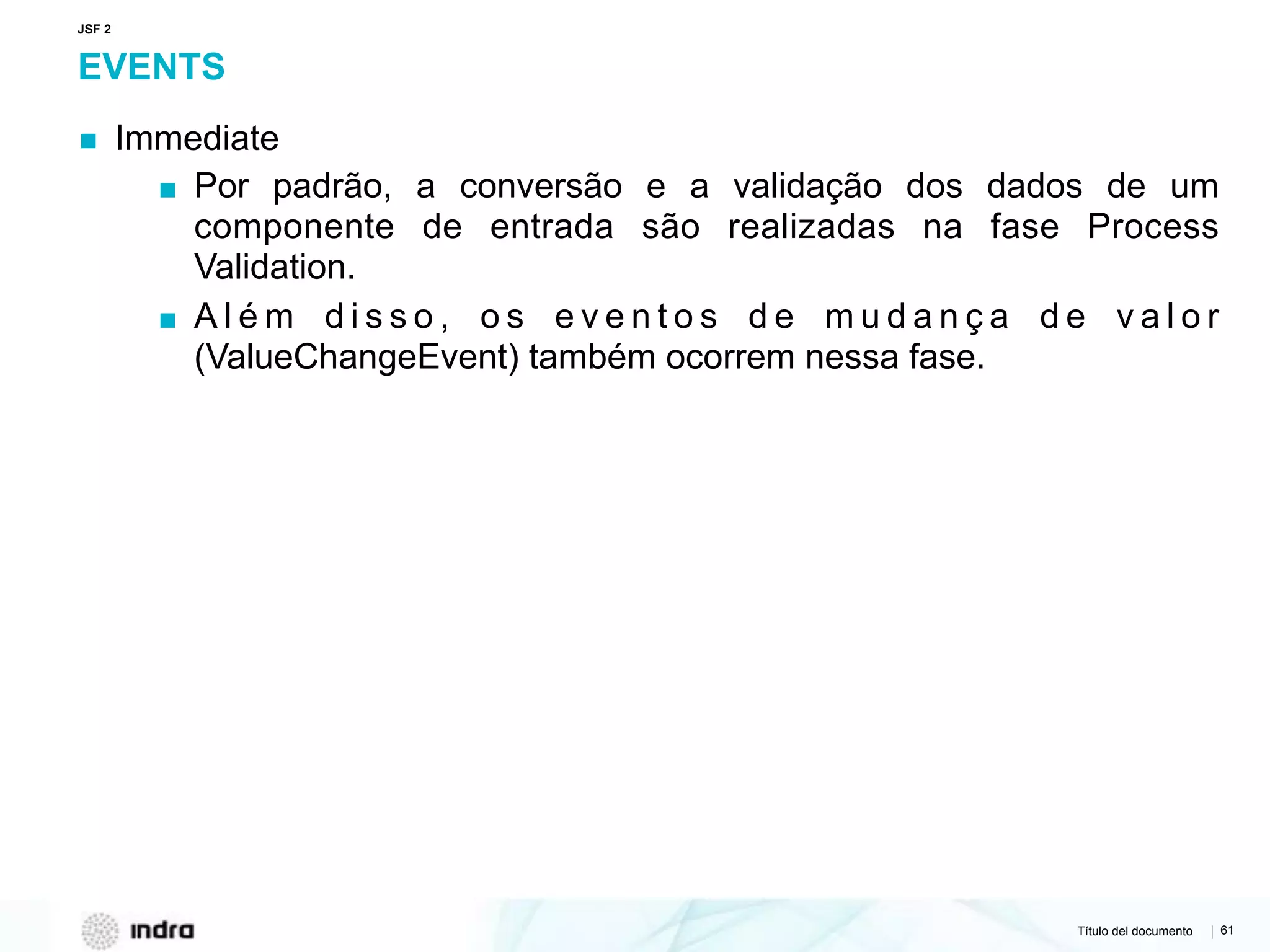 Título del documento | 61
EVENTS
▪ Immediate
▪ Por padrão, a conversão e a validação dos dados de um
componente de entrada são realizadas na fase Process
Validation.
▪ A l é m d i s s o , o s e v e n t o s d e m u d a n ç a d e v a l o r
(ValueChangeEvent) também ocorrem nessa fase.
JSF 2
 