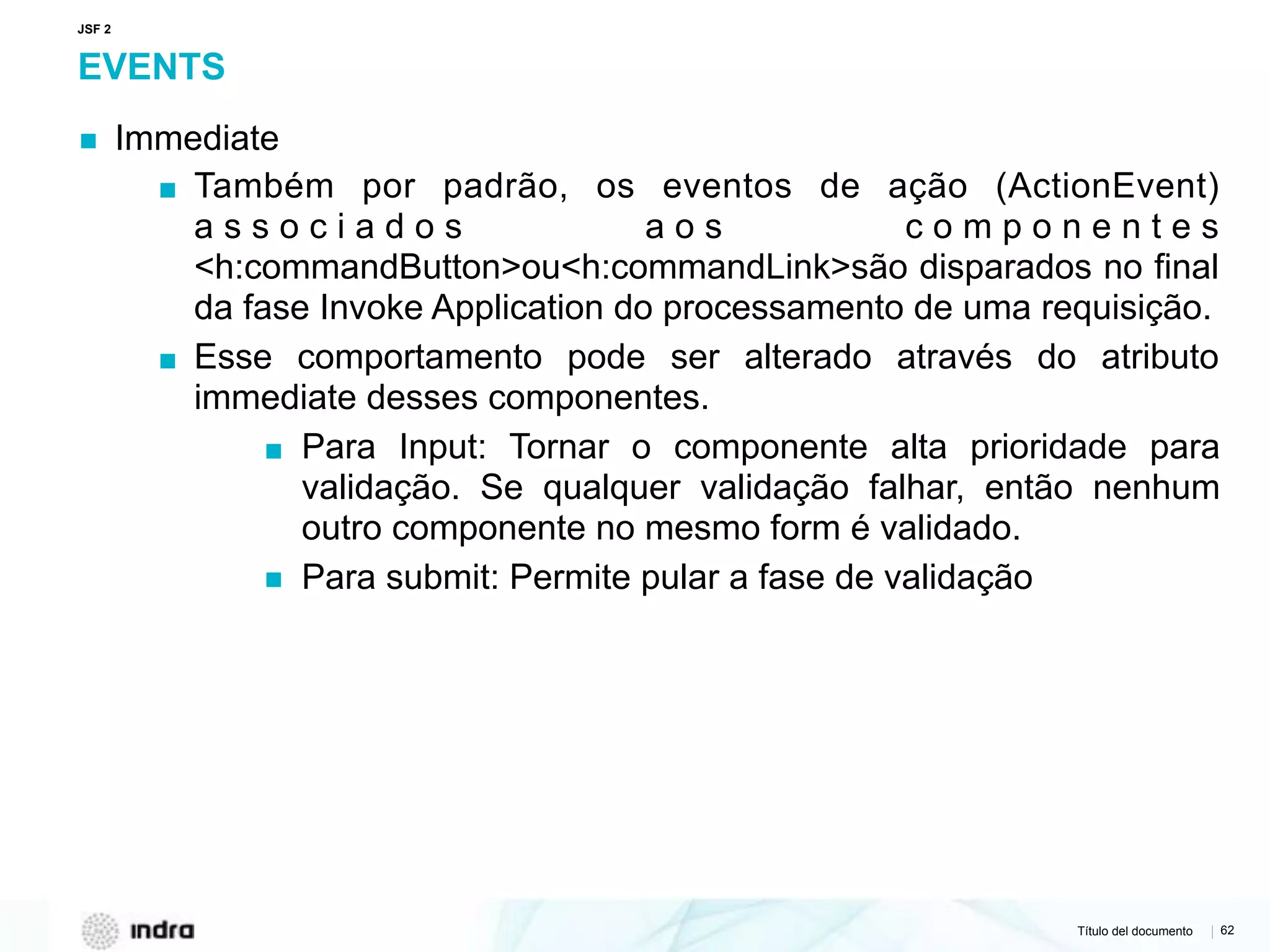 Título del documento | 62
EVENTS
▪ Immediate
▪ Também por padrão, os eventos de ação (ActionEvent)
a s s o c i a d o s a o s c o m p o n e n t e s
<h:commandButton>ou<h:commandLink>são disparados no final
da fase Invoke Application do processamento de uma requisição.
▪ Esse comportamento pode ser alterado através do atributo
immediate desses componentes.
▪ Para Input: Tornar o componente alta prioridade para
validação. Se qualquer validação falhar, então nenhum
outro componente no mesmo form é validado.
▪ Para submit: Permite pular a fase de validação
JSF 2
 