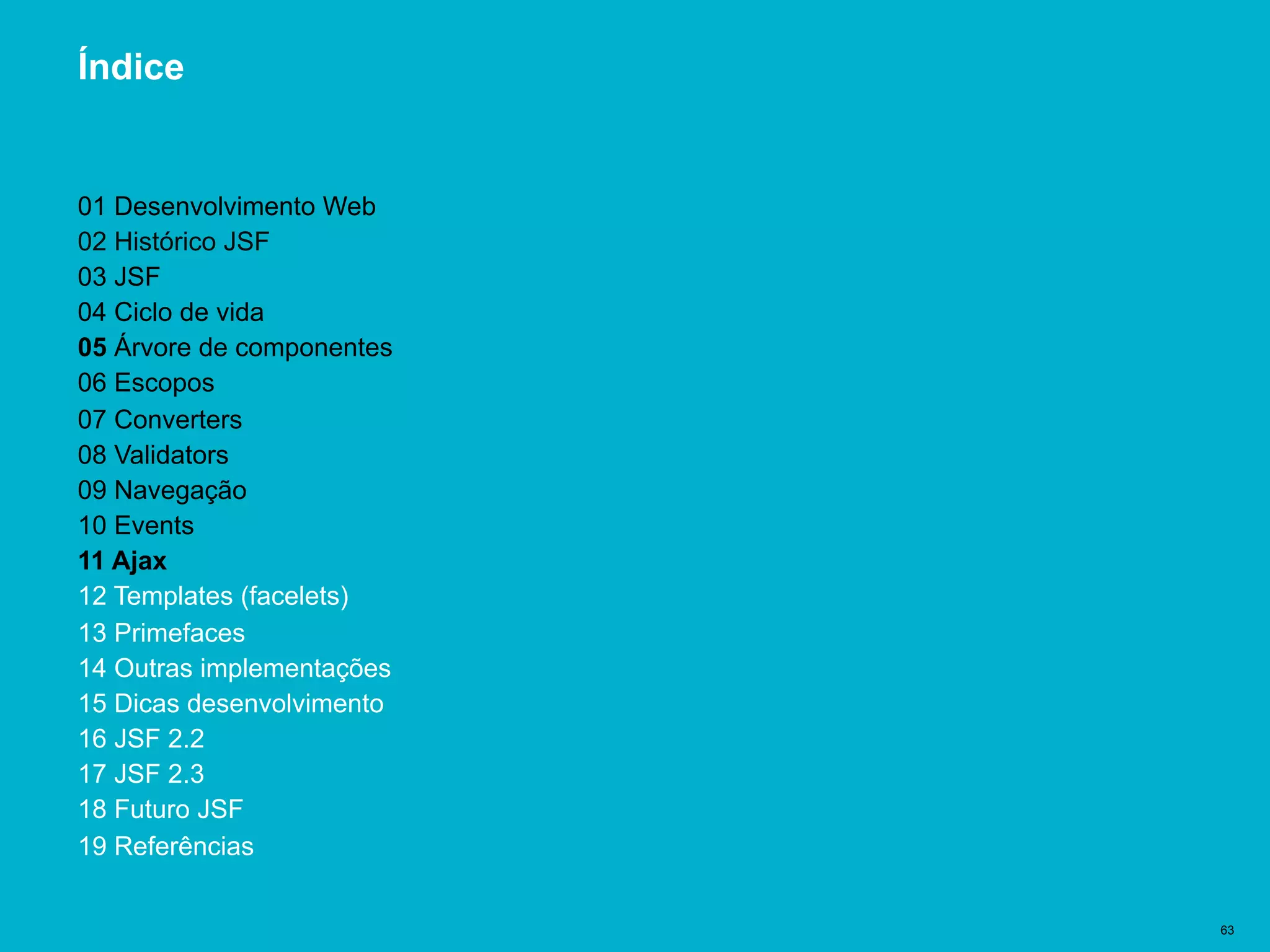 Título del documento | 63
Índice
01 Desenvolvimento Web
02 Histórico JSF
03 JSF
04 Ciclo de vida
05 Árvore de componentes
06 Escopos
07 Converters
08 Validators
09 Navegação
10 Events
11 Ajax
12 Templates (facelets)
13 Primefaces
14 Outras implementações
15 Dicas desenvolvimento
16 JSF 2.2
17 JSF 2.3
18 Futuro JSF
19 Referências
 