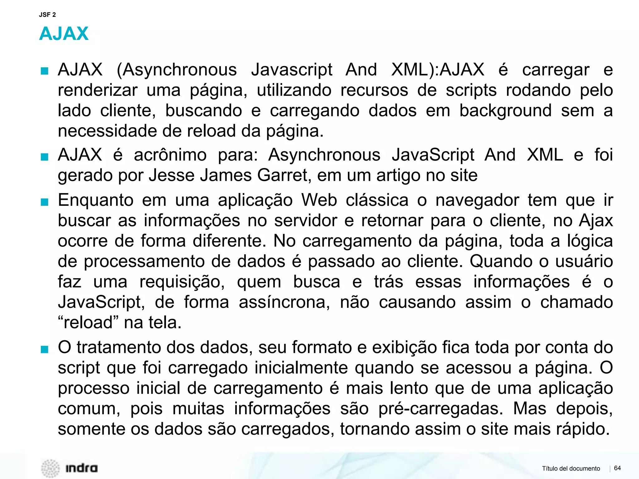 Título del documento | 64
AJAX
▪ AJAX (Asynchronous Javascript And XML):AJAX é carregar e
renderizar uma página, utilizando recursos de scripts rodando pelo
lado cliente, buscando e carregando dados em background sem a
necessidade de reload da página.
▪ AJAX é acrônimo para: Asynchronous JavaScript And XML e foi
gerado por Jesse James Garret, em um artigo no site
▪ Enquanto em uma aplicação Web clássica o navegador tem que ir
buscar as informações no servidor e retornar para o cliente, no Ajax
ocorre de forma diferente. No carregamento da página, toda a lógica
de processamento de dados é passado ao cliente. Quando o usuário
faz uma requisição, quem busca e trás essas informações é o
JavaScript, de forma assíncrona, não causando assim o chamado
“reload” na tela.
▪ O tratamento dos dados, seu formato e exibição fica toda por conta do
script que foi carregado inicialmente quando se acessou a página. O
processo inicial de carregamento é mais lento que de uma aplicação
comum, pois muitas informações são pré-carregadas. Mas depois,
somente os dados são carregados, tornando assim o site mais rápido.
JSF 2
 