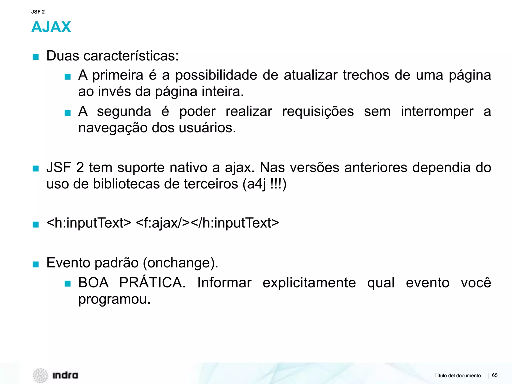 Título del documento | 65
AJAX
▪ Duas características:
▪ A primeira é a possibilidade de atualizar trechos de uma página
ao invés da página inteira.
▪ A segunda é poder realizar requisições sem interromper a
navegação dos usuários.
▪ JSF 2 tem suporte nativo a ajax. Nas versões anteriores dependia do
uso de bibliotecas de terceiros (a4j !!!)
▪ <h:inputText> <f:ajax/></h:inputText>
▪ Evento padrão (onchange).
▪ BOA PRÁTICA. Informar explicitamente qual evento você
programou.
JSF 2
 