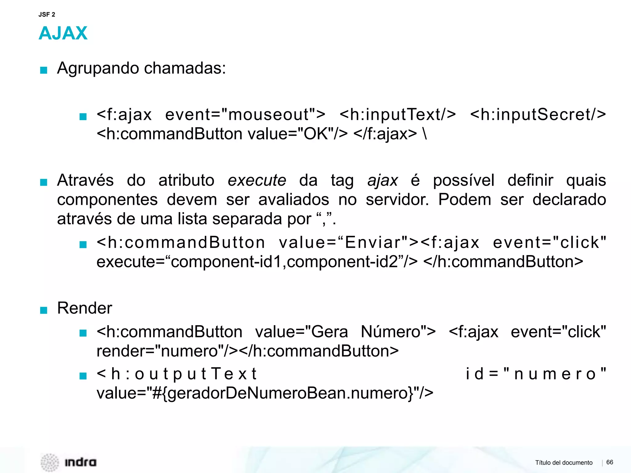 Título del documento | 66
AJAX
▪ Agrupando chamadas:
▪ <f:ajax event="mouseout"> <h:inputText/> <h:inputSecret/>
<h:commandButton value="OK"/> </f:ajax> 
▪ Através do atributo execute da tag ajax é possível definir quais
componentes devem ser avaliados no servidor. Podem ser declarado
através de uma lista separada por “,”.
▪ <h:commandButton value=“Enviar"><f:ajax event="click"
execute=“component-id1,component-id2”/> </h:commandButton>
▪ Render
▪ <h:commandButton value="Gera Número"> <f:ajax event="click"
render="numero"/></h:commandButton>
▪ < h : o u t p u t T e x t i d = " n u m e r o "
value="#{geradorDeNumeroBean.numero}"/>  
JSF 2
 