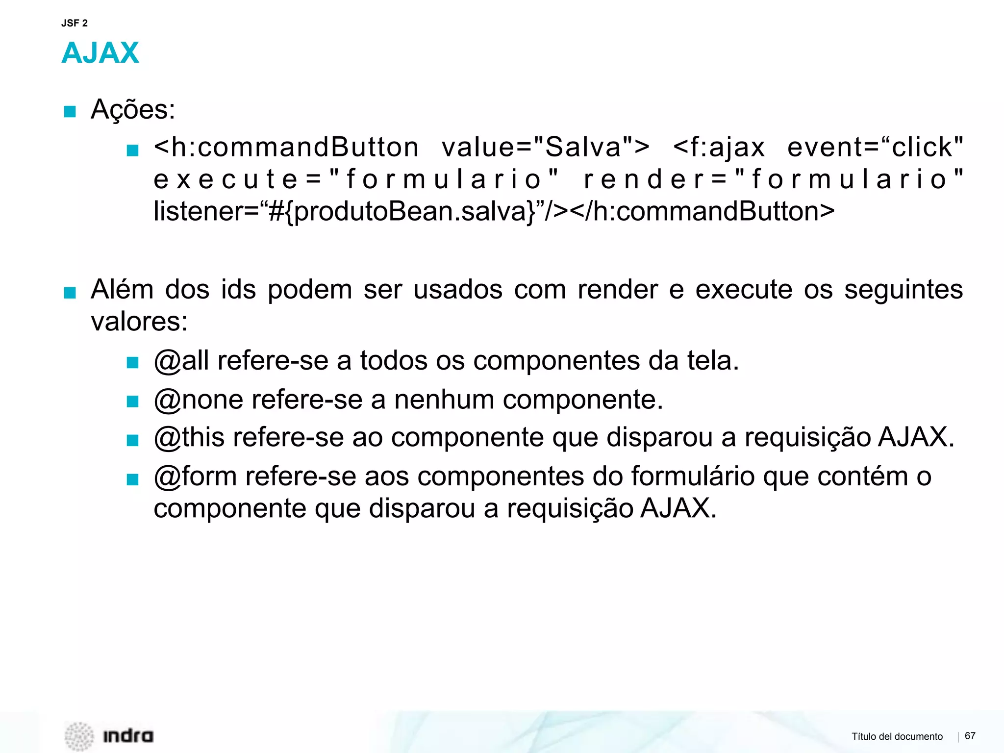 Título del documento | 67
AJAX
▪ Ações:
▪ <h:commandButton value="Salva"> <f:ajax event=“click"
e x e c u t e = " f o r m u l a r i o " r e n d e r = " f o r m u l a r i o "
listener=“#{produtoBean.salva}”/></h:commandButton>
▪ Além dos ids podem ser usados com render e execute os seguintes
valores:
▪ @all refere-se a todos os componentes da tela.
▪ @none refere-se a nenhum componente.
▪ @this refere-se ao componente que disparou a requisição AJAX.
▪ @form refere-se aos componentes do formulário que contém o
componente que disparou a requisição AJAX.
JSF 2
 