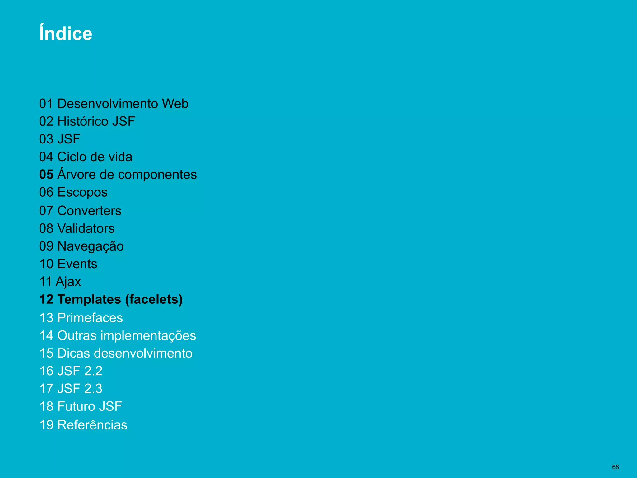 Título del documento | 68
Índice
01 Desenvolvimento Web
02 Histórico JSF
03 JSF
04 Ciclo de vida
05 Árvore de componentes
06 Escopos
07 Converters
08 Validators
09 Navegação
10 Events
11 Ajax
12 Templates (facelets)
13 Primefaces
14 Outras implementações
15 Dicas desenvolvimento
16 JSF 2.2
17 JSF 2.3
18 Futuro JSF
19 Referências
 