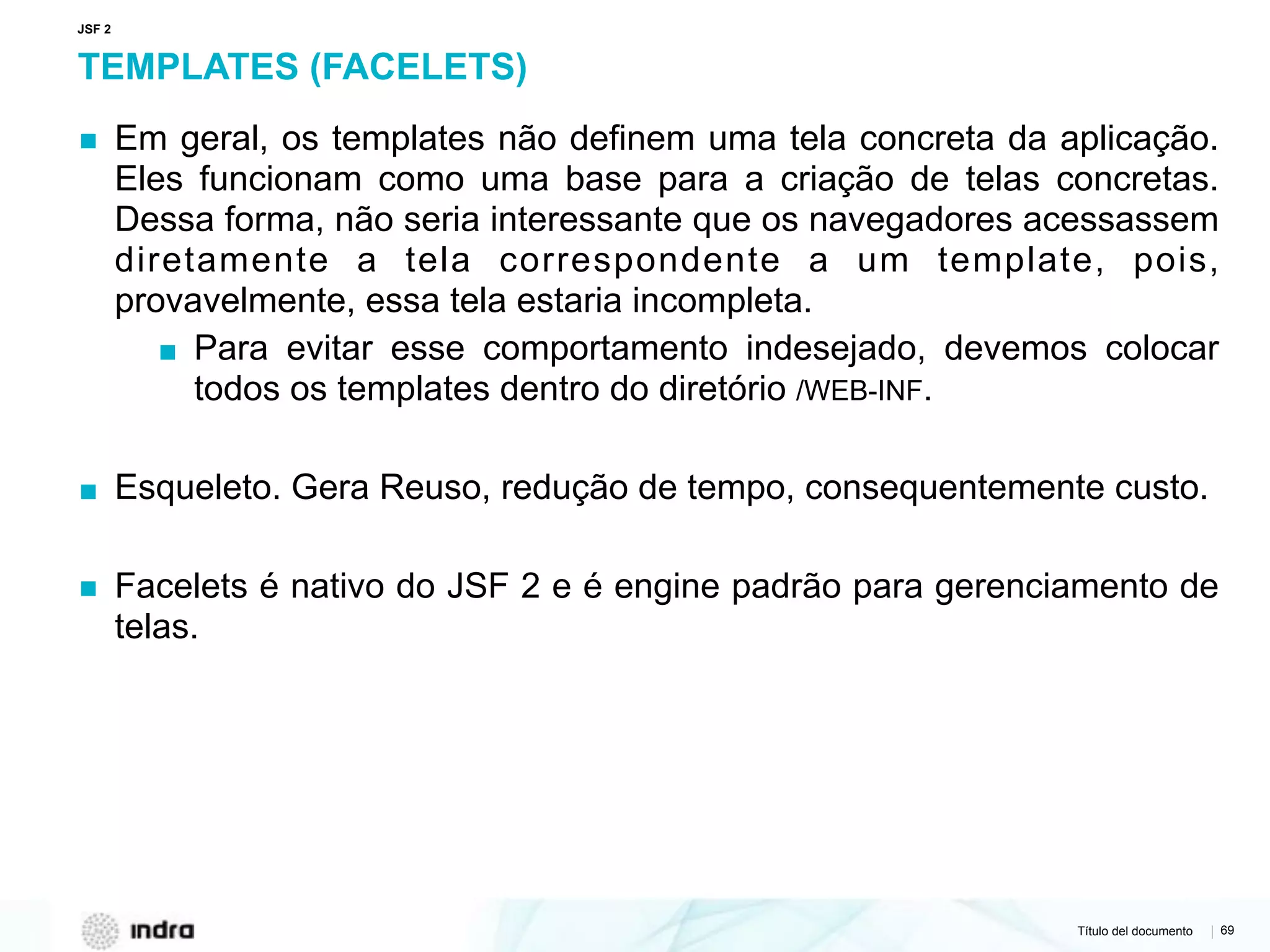 Título del documento | 69
TEMPLATES (FACELETS)
▪ Em geral, os templates não definem uma tela concreta da aplicação.
Eles funcionam como uma base para a criação de telas concretas.
Dessa forma, não seria interessante que os navegadores acessassem
diretamente a tela correspondente a um template, pois,
provavelmente, essa tela estaria incompleta.
▪ Para evitar esse comportamento indesejado, devemos colocar
todos os templates dentro do diretório /WEB-INF.
▪ Esqueleto. Gera Reuso, redução de tempo, consequentemente custo.
▪ Facelets é nativo do JSF 2 e é engine padrão para gerenciamento de
telas.
JSF 2
 
