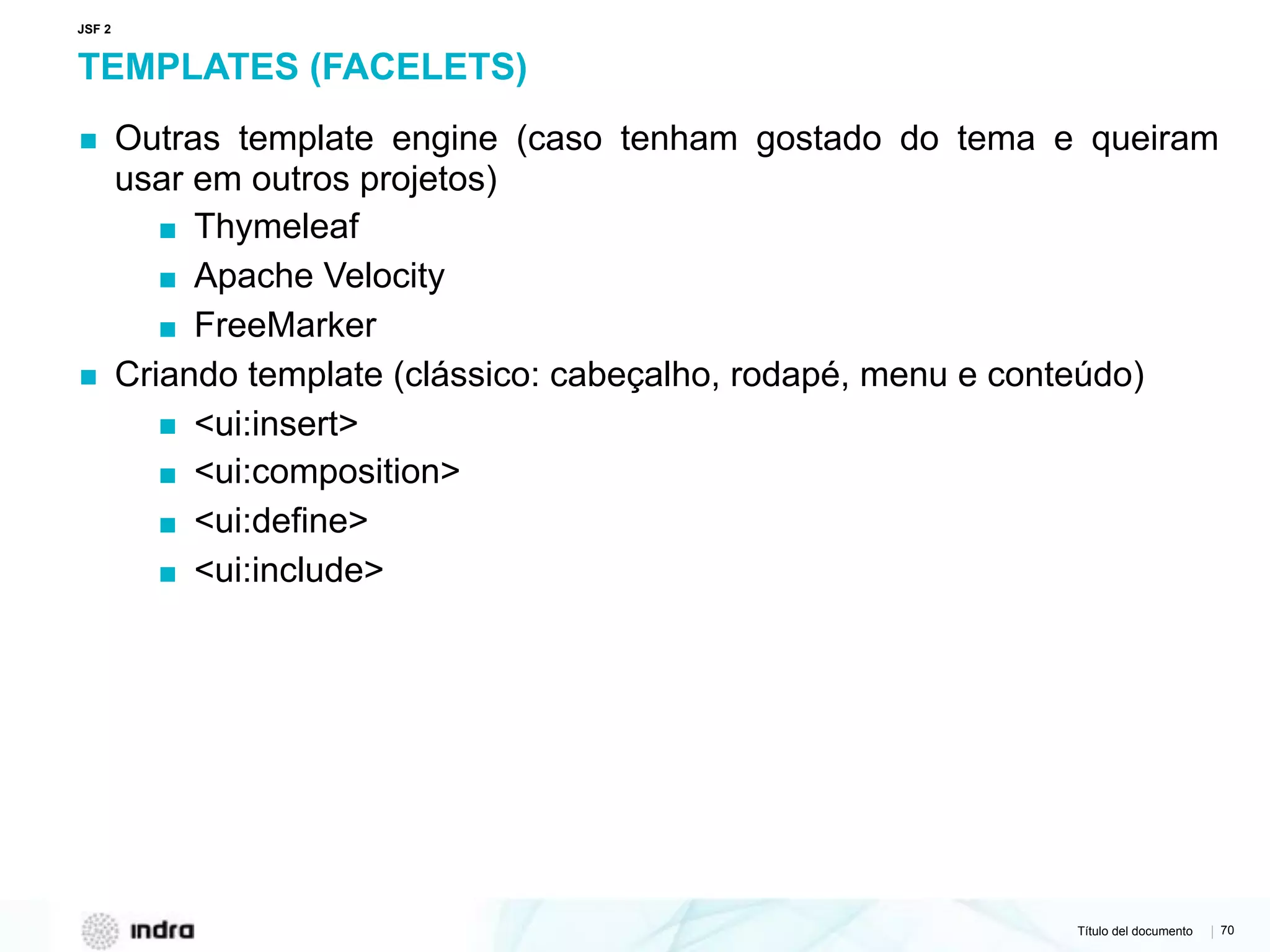 Título del documento | 70
TEMPLATES (FACELETS)
▪ Outras template engine (caso tenham gostado do tema e queiram
usar em outros projetos)
▪ Thymeleaf
▪ Apache Velocity
▪ FreeMarker
▪ Criando template (clássico: cabeçalho, rodapé, menu e conteúdo)
▪ <ui:insert>
▪ <ui:composition>
▪ <ui:define>
▪ <ui:include>
JSF 2
 