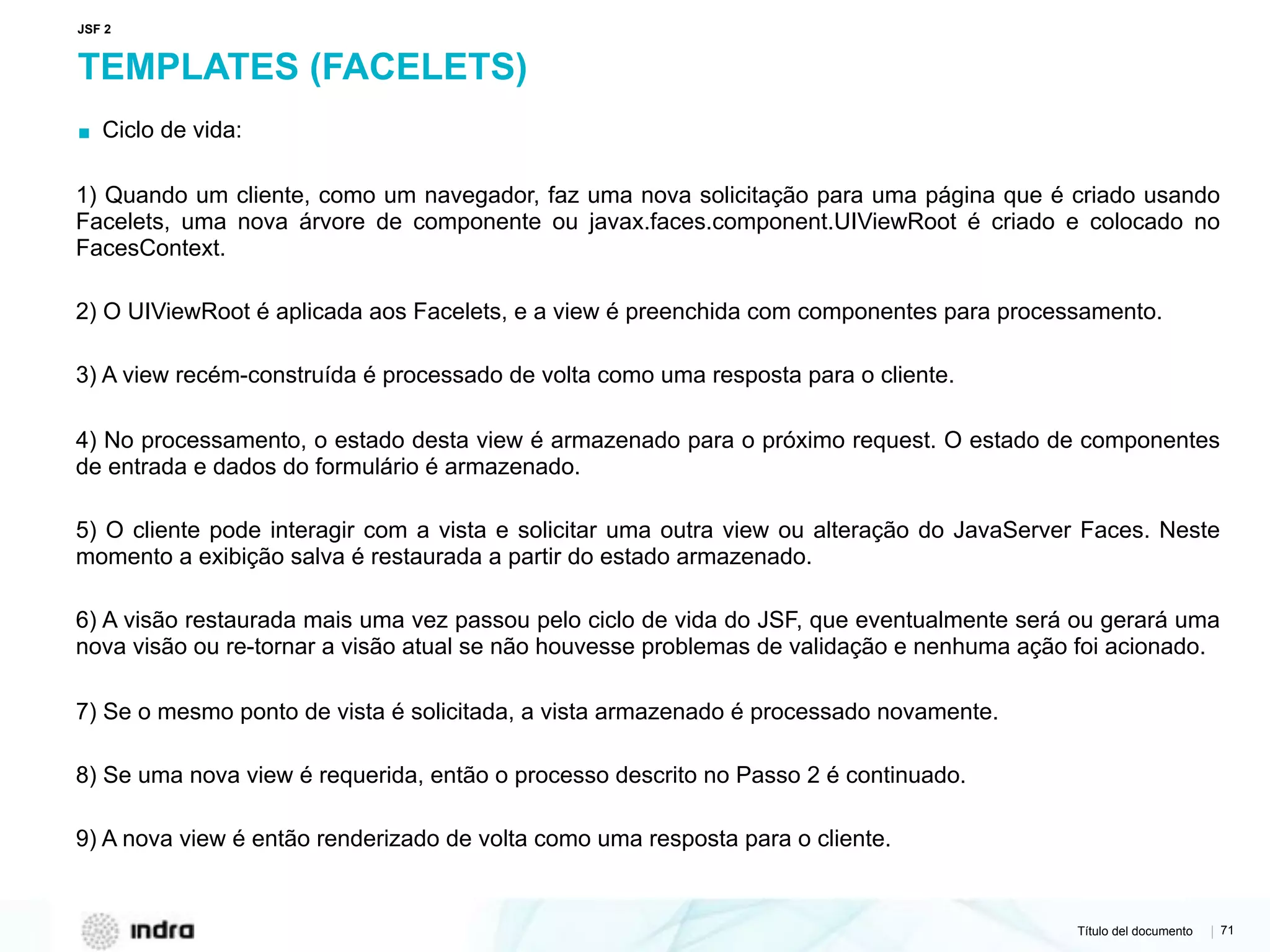 Título del documento | 71
TEMPLATES (FACELETS)
▪ Ciclo de vida:
1) Quando um cliente, como um navegador, faz uma nova solicitação para uma página que é criado usando
Facelets, uma nova árvore de componente ou javax.faces.component.UIViewRoot é criado e colocado no
FacesContext.
2) O UIViewRoot é aplicada aos Facelets, e a view é preenchida com componentes para processamento.
3) A view recém-construída é processado de volta como uma resposta para o cliente.
4) No processamento, o estado desta view é armazenado para o próximo request. O estado de componentes
de entrada e dados do formulário é armazenado.
5) O cliente pode interagir com a vista e solicitar uma outra view ou alteração do JavaServer Faces. Neste
momento a exibição salva é restaurada a partir do estado armazenado.
6) A visão restaurada mais uma vez passou pelo ciclo de vida do JSF, que eventualmente será ou gerará uma
nova visão ou re-tornar a visão atual se não houvesse problemas de validação e nenhuma ação foi acionado.
7) Se o mesmo ponto de vista é solicitada, a vista armazenado é processado novamente.
8) Se uma nova view é requerida, então o processo descrito no Passo 2 é continuado.
9) A nova view é então renderizado de volta como uma resposta para o cliente.
JSF 2
 