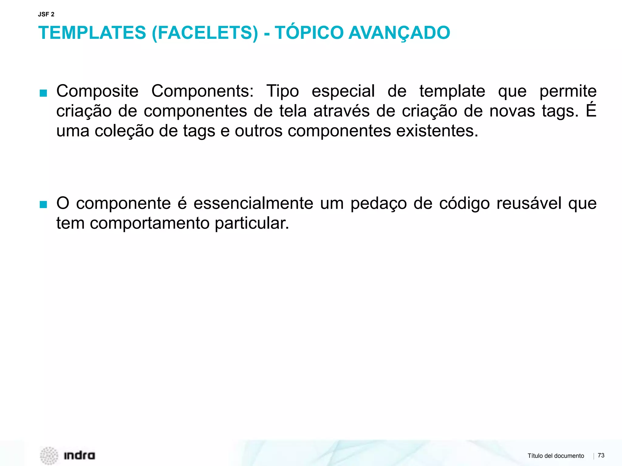 Título del documento | 73
TEMPLATES (FACELETS) - TÓPICO AVANÇADO
▪ Composite Components: Tipo especial de template que permite
criação de componentes de tela através de criação de novas tags. É
uma coleção de tags e outros componentes existentes.
▪ O componente é essencialmente um pedaço de código reusável que
tem comportamento particular.
JSF 2
 