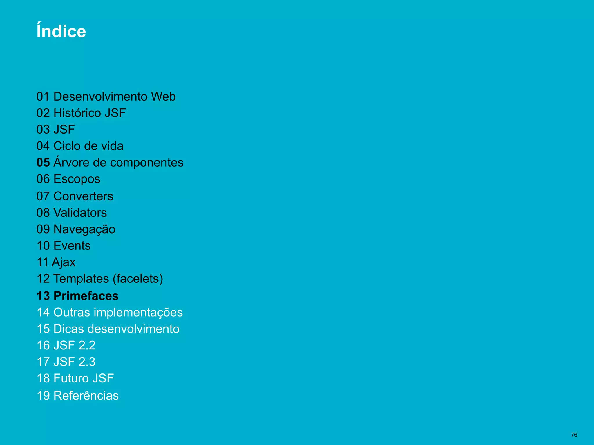 Título del documento | 76
Índice
01 Desenvolvimento Web
02 Histórico JSF
03 JSF
04 Ciclo de vida
05 Árvore de componentes
06 Escopos
07 Converters
08 Validators
09 Navegação
10 Events
11 Ajax
12 Templates (facelets)
13 Primefaces
14 Outras implementações
15 Dicas desenvolvimento
16 JSF 2.2
17 JSF 2.3
18 Futuro JSF
19 Referências
 