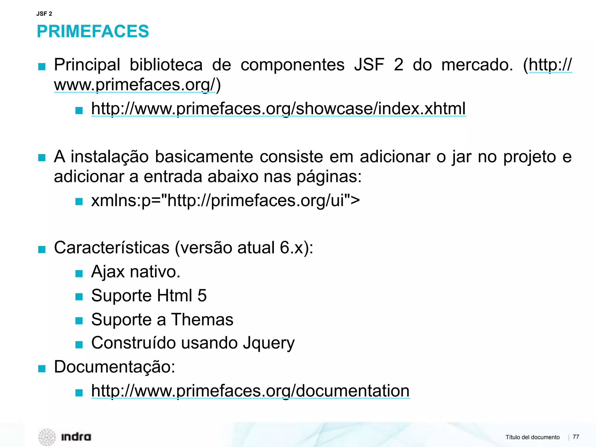 Título del documento | 77
PRIMEFACES
▪ Principal biblioteca de componentes JSF 2 do mercado. (http://
www.primefaces.org/)
▪ http://www.primefaces.org/showcase/index.xhtml
▪ A instalação basicamente consiste em adicionar o jar no projeto e
adicionar a entrada abaixo nas páginas:
▪ xmlns:p="http://primefaces.org/ui">
▪ Características (versão atual 6.x):
▪ Ajax nativo.
▪ Suporte Html 5
▪ Suporte a Themas
▪ Construído usando Jquery
▪ Documentação:
▪ http://www.primefaces.org/documentation
JSF 2
 