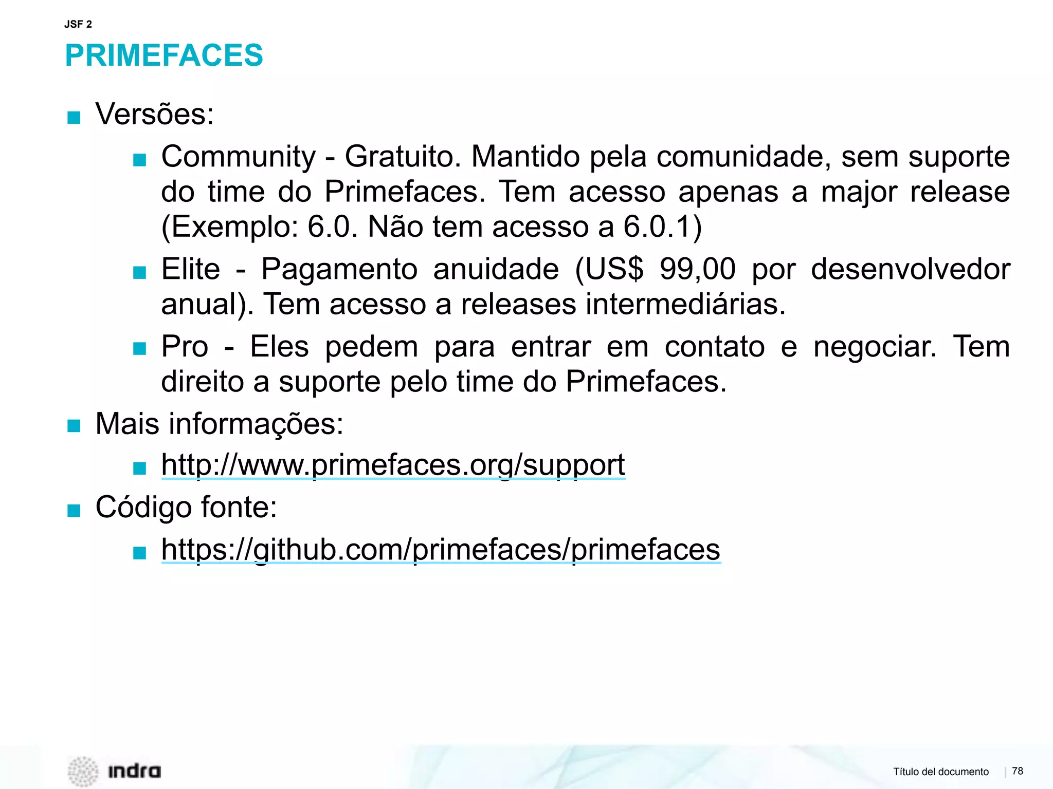 Título del documento | 78
PRIMEFACES
▪ Versões:
▪ Community - Gratuito. Mantido pela comunidade, sem suporte
do time do Primefaces. Tem acesso apenas a major release
(Exemplo: 6.0. Não tem acesso a 6.0.1)
▪ Elite - Pagamento anuidade (US$ 99,00 por desenvolvedor
anual). Tem acesso a releases intermediárias.
▪ Pro - Eles pedem para entrar em contato e negociar. Tem
direito a suporte pelo time do Primefaces.
▪ Mais informações:
▪ http://www.primefaces.org/support
▪ Código fonte:
▪ https://github.com/primefaces/primefaces
JSF 2
 