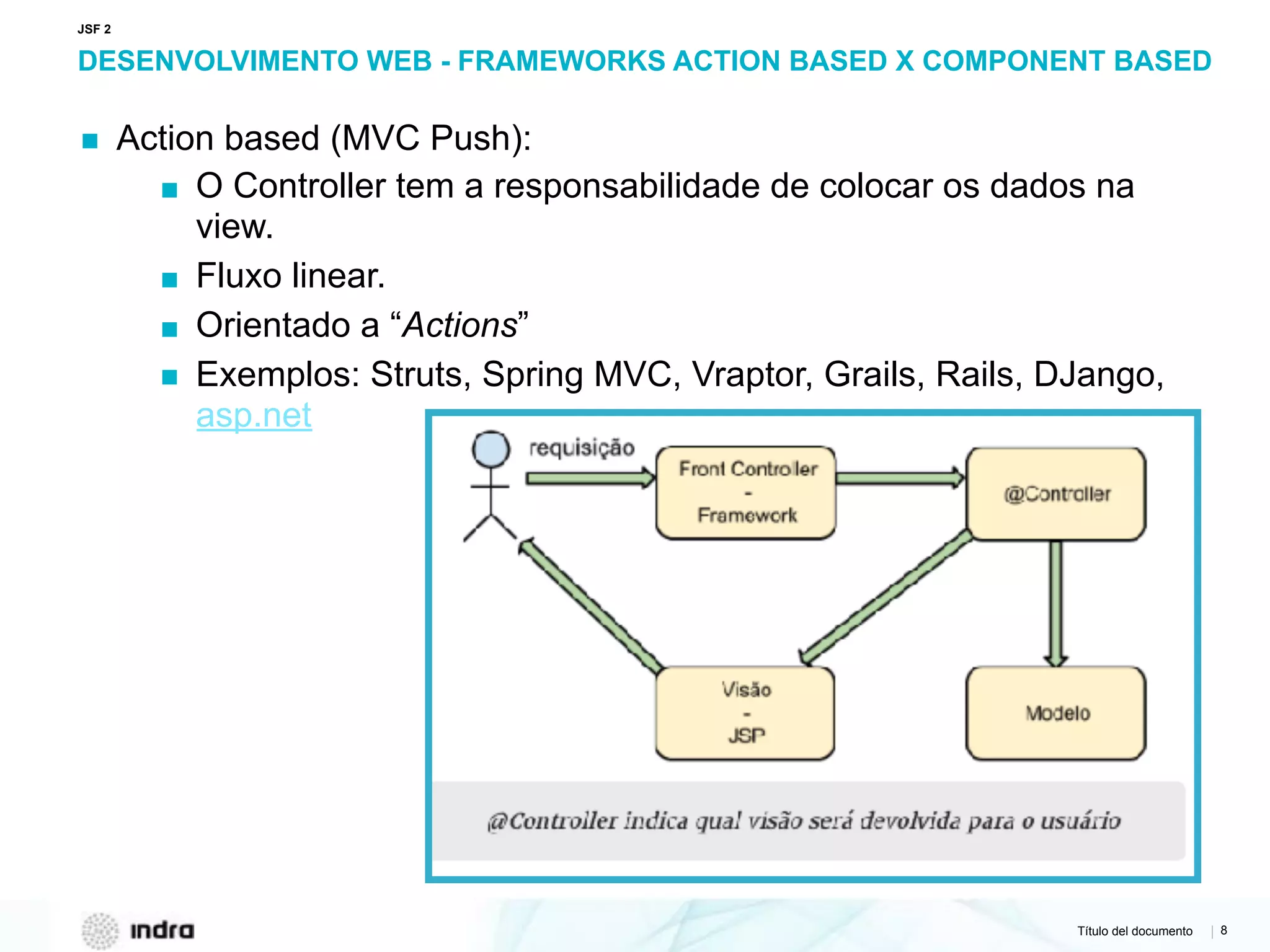 Título del documento | 8
DESENVOLVIMENTO WEB - FRAMEWORKS ACTION BASED X COMPONENT BASED
▪ Action based (MVC Push):
▪ O Controller tem a responsabilidade de colocar os dados na
view.
▪ Fluxo linear.
▪ Orientado a “Actions”
▪ Exemplos: Struts, Spring MVC, Vraptor, Grails, Rails, DJango,
asp.net
JSF 2
 
