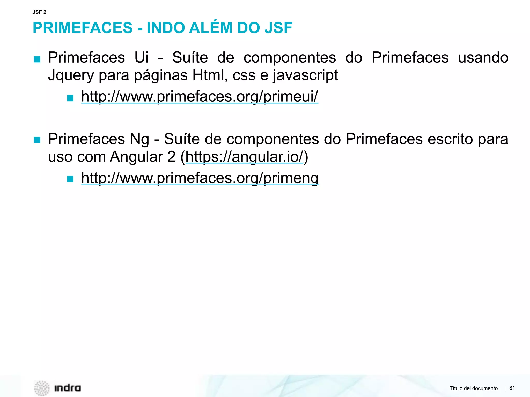 Título del documento | 81
PRIMEFACES - INDO ALÉM DO JSF
▪ Primefaces Ui - Suíte de componentes do Primefaces usando
Jquery para páginas Html, css e javascript
▪ http://www.primefaces.org/primeui/
▪ Primefaces Ng - Suíte de componentes do Primefaces escrito para
uso com Angular 2 (https://angular.io/)
▪ http://www.primefaces.org/primeng
JSF 2
 