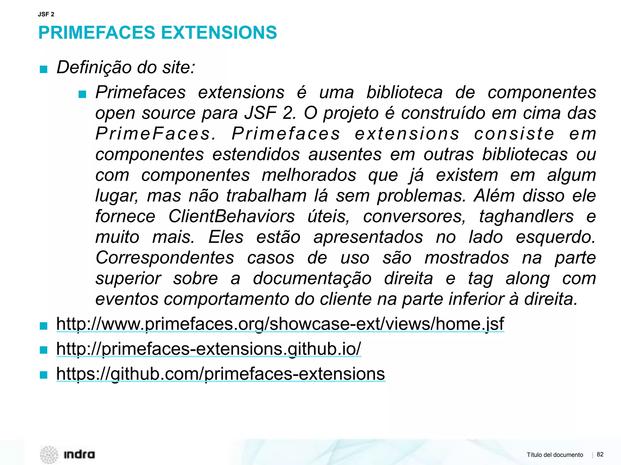 Título del documento | 82
PRIMEFACES EXTENSIONS
▪ Definição do site:
▪ Primefaces extensions é uma biblioteca de componentes
open source para JSF 2. O projeto é construído em cima das
PrimeFaces. Primefaces extensions consiste em
componentes estendidos ausentes em outras bibliotecas ou
com componentes melhorados que já existem em algum
lugar, mas não trabalham lá sem problemas. Além disso ele
fornece ClientBehaviors úteis, conversores, taghandlers e
muito mais. Eles estão apresentados no lado esquerdo.
Correspondentes casos de uso são mostrados na parte
superior sobre a documentação direita e tag along com
eventos comportamento do cliente na parte inferior à direita.
▪ http://www.primefaces.org/showcase-ext/views/home.jsf
▪ http://primefaces-extensions.github.io/
▪ https://github.com/primefaces-extensions
JSF 2
 