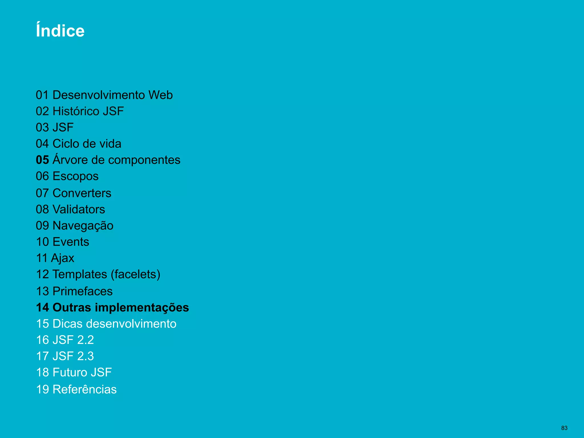 Título del documento | 83
Índice
01 Desenvolvimento Web
02 Histórico JSF
03 JSF
04 Ciclo de vida
05 Árvore de componentes
06 Escopos
07 Converters
08 Validators
09 Navegação
10 Events
11 Ajax
12 Templates (facelets)
13 Primefaces
14 Outras implementações
15 Dicas desenvolvimento
16 JSF 2.2
17 JSF 2.3
18 Futuro JSF
19 Referências
 