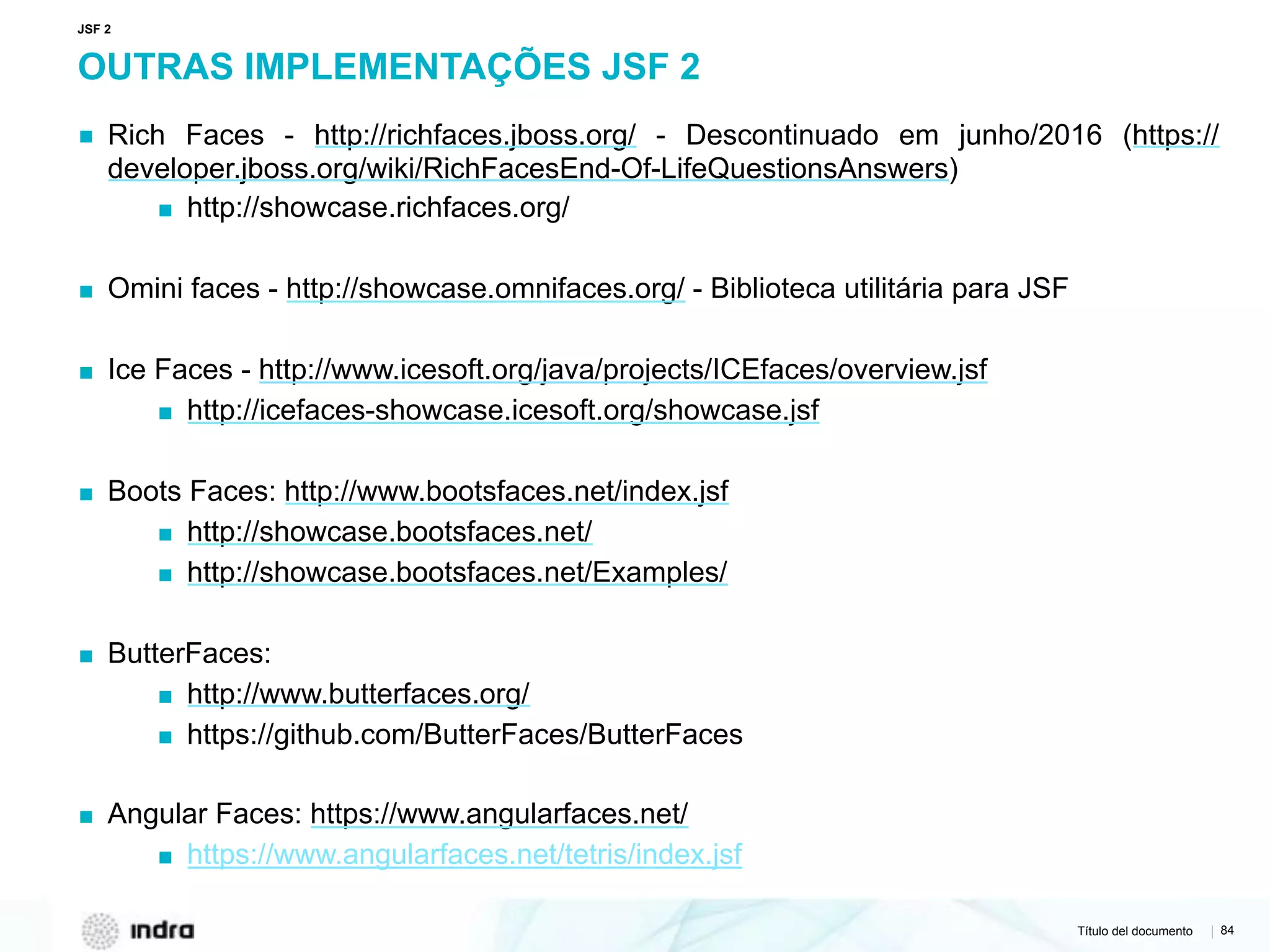 Título del documento | 84
OUTRAS IMPLEMENTAÇÕES JSF 2
▪ Rich Faces - http://richfaces.jboss.org/ - Descontinuado em junho/2016 (https://
developer.jboss.org/wiki/RichFacesEnd-Of-LifeQuestionsAnswers)
▪ http://showcase.richfaces.org/
▪ Omini faces - http://showcase.omnifaces.org/ - Biblioteca utilitária para JSF
▪ Ice Faces - http://www.icesoft.org/java/projects/ICEfaces/overview.jsf
▪ http://icefaces-showcase.icesoft.org/showcase.jsf
▪ Boots Faces: http://www.bootsfaces.net/index.jsf
▪ http://showcase.bootsfaces.net/
▪ http://showcase.bootsfaces.net/Examples/
▪ ButterFaces:
▪ http://www.butterfaces.org/
▪ https://github.com/ButterFaces/ButterFaces
▪ Angular Faces: https://www.angularfaces.net/
▪ https://www.angularfaces.net/tetris/index.jsf
JSF 2
 