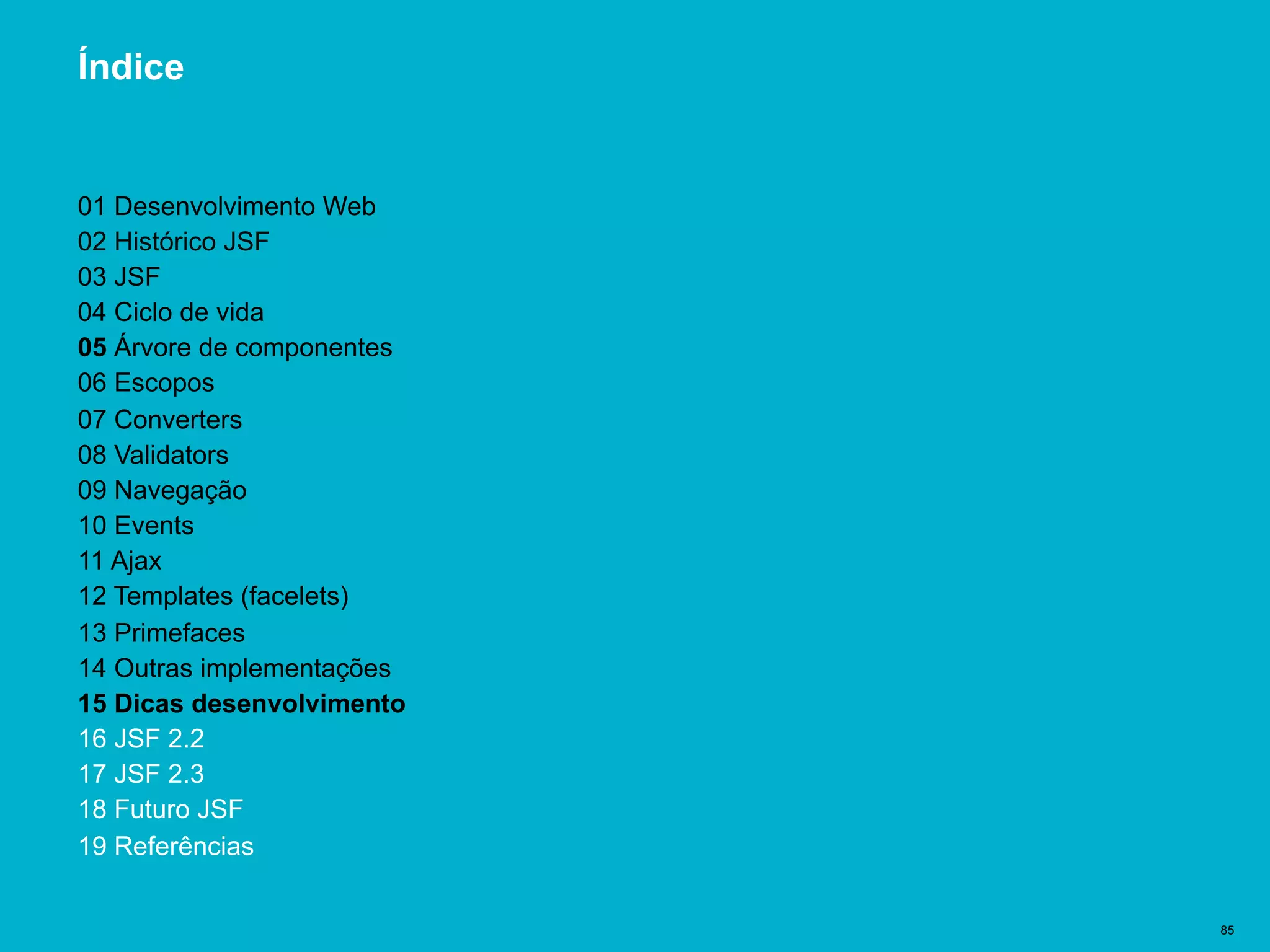 Título del documento | 85
Índice
01 Desenvolvimento Web
02 Histórico JSF
03 JSF
04 Ciclo de vida
05 Árvore de componentes
06 Escopos
07 Converters
08 Validators
09 Navegação
10 Events
11 Ajax
12 Templates (facelets)
13 Primefaces
14 Outras implementações
15 Dicas desenvolvimento
16 JSF 2.2
17 JSF 2.3
18 Futuro JSF
19 Referências
 