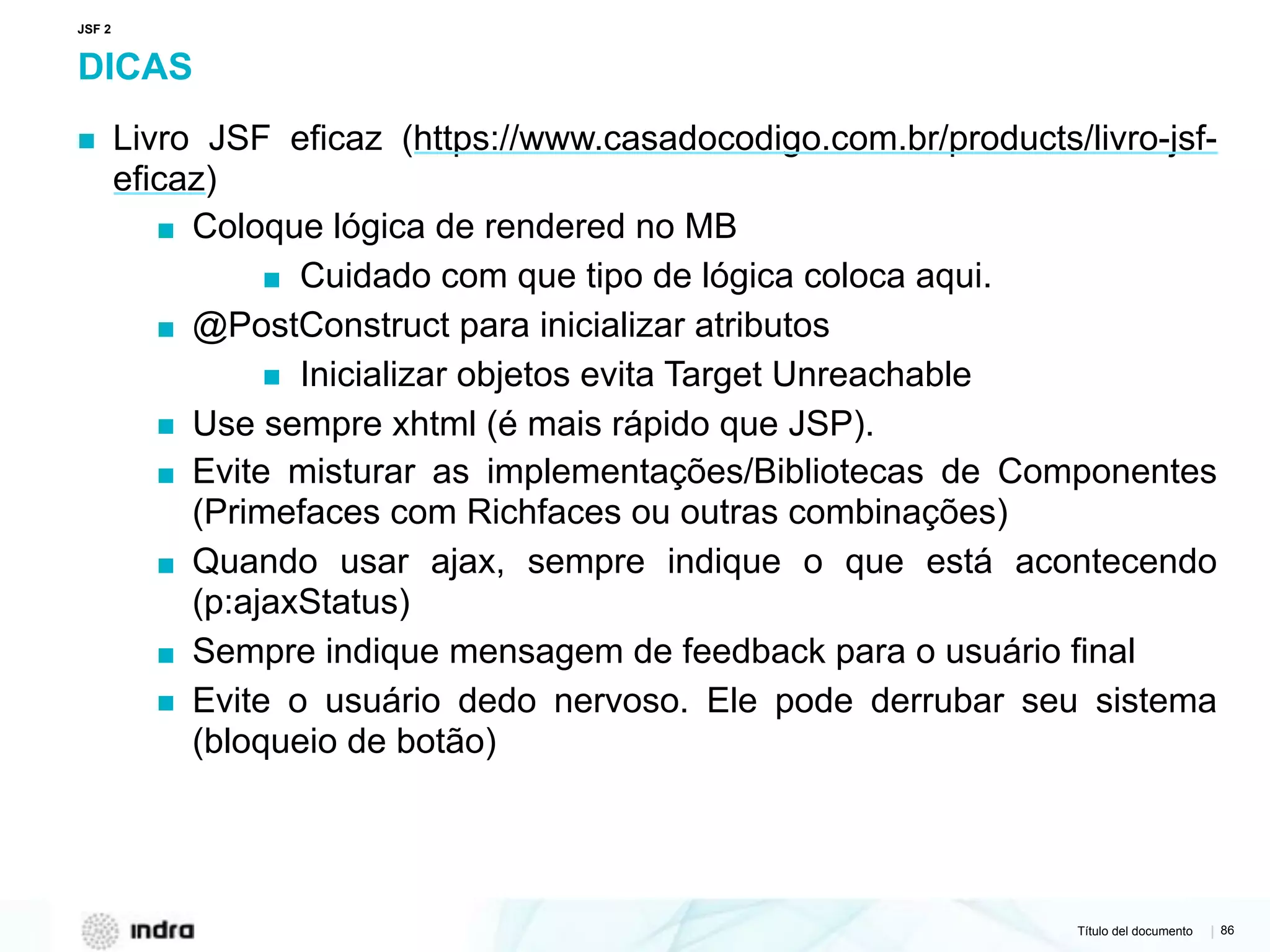 Título del documento | 86
DICAS
▪ Livro JSF eficaz (https://www.casadocodigo.com.br/products/livro-jsf-
eficaz)
▪ Coloque lógica de rendered no MB
▪ Cuidado com que tipo de lógica coloca aqui.
▪ @PostConstruct para inicializar atributos
▪ Inicializar objetos evita Target Unreachable
▪ Use sempre xhtml (é mais rápido que JSP).
▪ Evite misturar as implementações/Bibliotecas de Componentes
(Primefaces com Richfaces ou outras combinações)
▪ Quando usar ajax, sempre indique o que está acontecendo
(p:ajaxStatus)
▪ Sempre indique mensagem de feedback para o usuário final
▪ Evite o usuário dedo nervoso. Ele pode derrubar seu sistema
(bloqueio de botão)
JSF 2
 