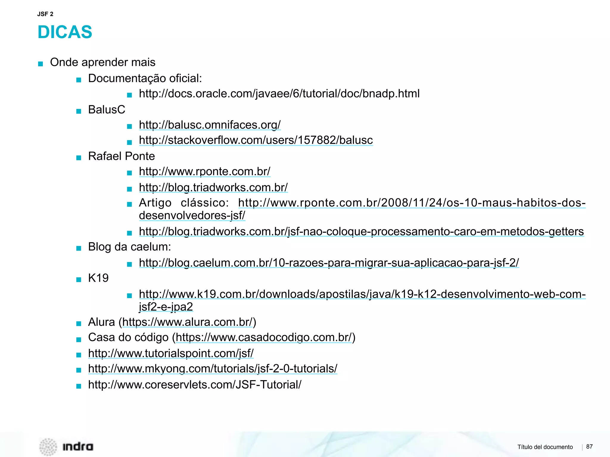 Título del documento | 87
DICAS
▪ Onde aprender mais
▪ Documentação oficial:
▪ http://docs.oracle.com/javaee/6/tutorial/doc/bnadp.html
▪ BalusC
▪ http://balusc.omnifaces.org/
▪ http://stackoverflow.com/users/157882/balusc
▪ Rafael Ponte
▪ http://www.rponte.com.br/
▪ http://blog.triadworks.com.br/
▪ Artigo clássico: http://www.rponte.com.br/2008/11/24/os-10-maus-habitos-dos-
desenvolvedores-jsf/
▪ http://blog.triadworks.com.br/jsf-nao-coloque-processamento-caro-em-metodos-getters
▪ Blog da caelum:
▪ http://blog.caelum.com.br/10-razoes-para-migrar-sua-aplicacao-para-jsf-2/
▪ K19
▪ http://www.k19.com.br/downloads/apostilas/java/k19-k12-desenvolvimento-web-com-
jsf2-e-jpa2
▪ Alura (https://www.alura.com.br/)
▪ Casa do código (https://www.casadocodigo.com.br/)
▪ http://www.tutorialspoint.com/jsf/
▪ http://www.mkyong.com/tutorials/jsf-2-0-tutorials/
▪ http://www.coreservlets.com/JSF-Tutorial/
JSF 2
 