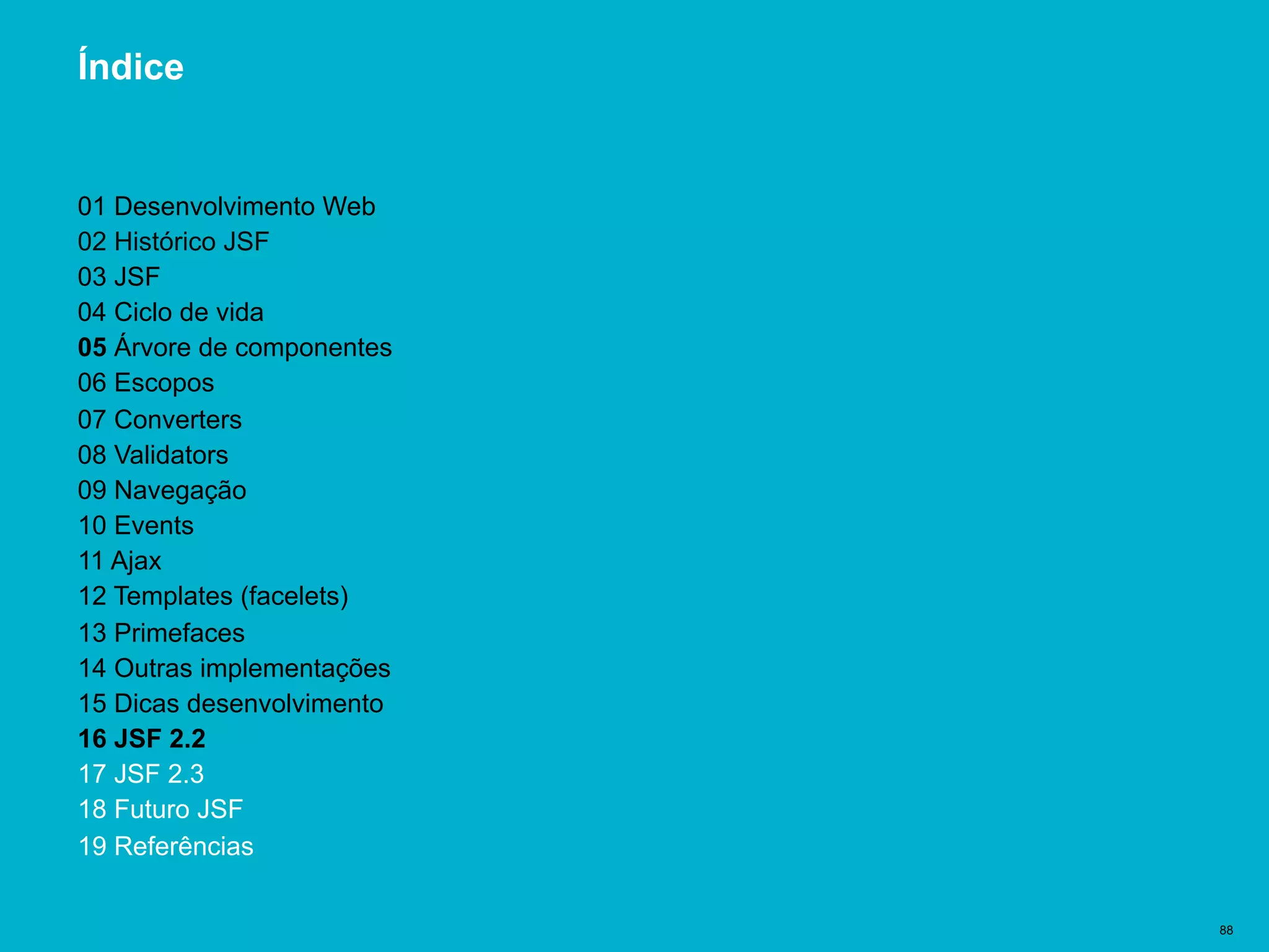 Título del documento | 88
Índice
01 Desenvolvimento Web
02 Histórico JSF
03 JSF
04 Ciclo de vida
05 Árvore de componentes
06 Escopos
07 Converters
08 Validators
09 Navegação
10 Events
11 Ajax
12 Templates (facelets)
13 Primefaces
14 Outras implementações
15 Dicas desenvolvimento
16 JSF 2.2
17 JSF 2.3
18 Futuro JSF
19 Referências
 
