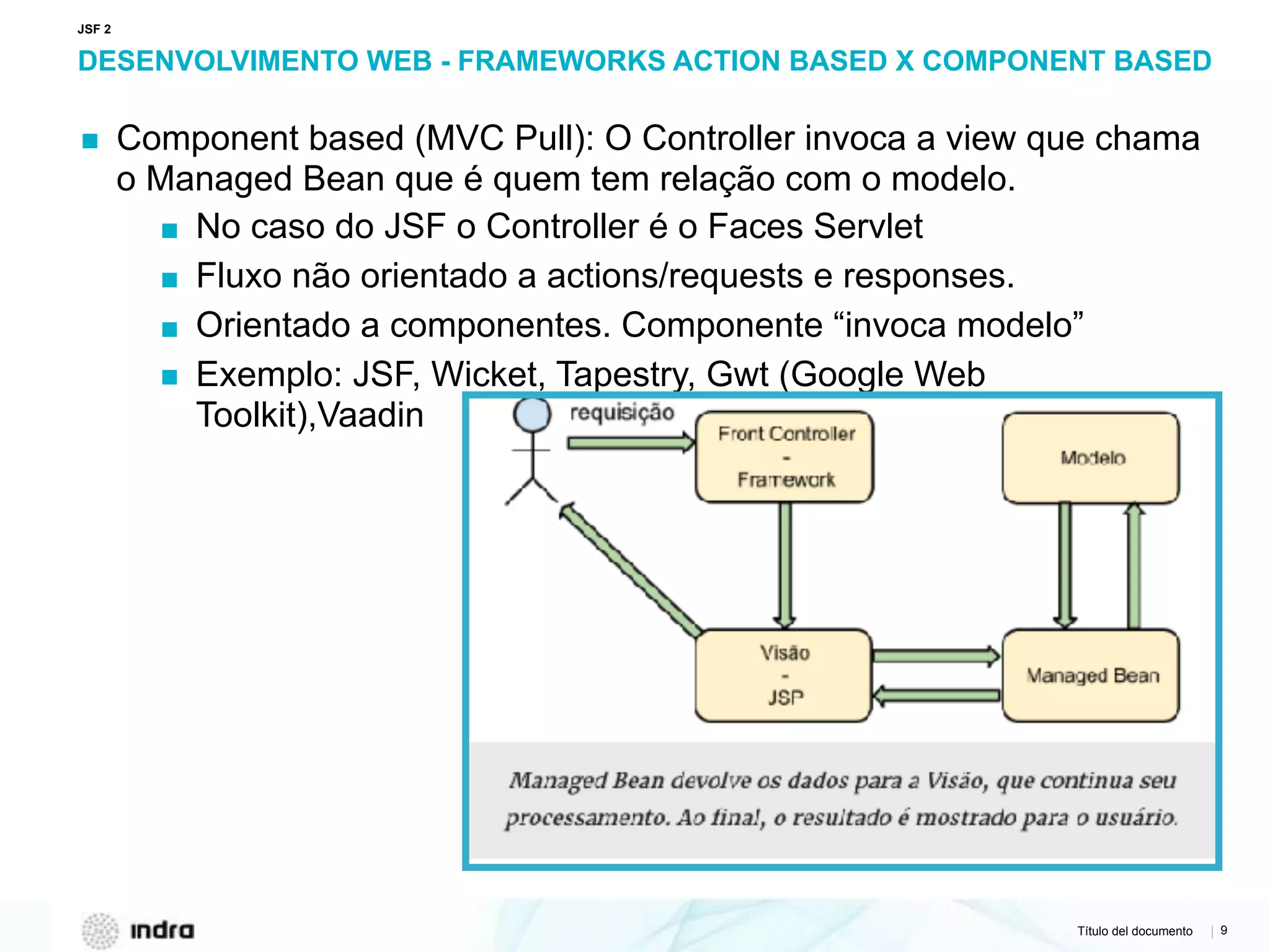 Título del documento | 9
DESENVOLVIMENTO WEB - FRAMEWORKS ACTION BASED X COMPONENT BASED
▪ Component based (MVC Pull): O Controller invoca a view que chama
o Managed Bean que é quem tem relação com o modelo.
▪ No caso do JSF o Controller é o Faces Servlet
▪ Fluxo não orientado a actions/requests e responses.
▪ Orientado a componentes. Componente “invoca modelo”
▪ Exemplo: JSF, Wicket, Tapestry, Gwt (Google Web
Toolkit),Vaadin
JSF 2
 