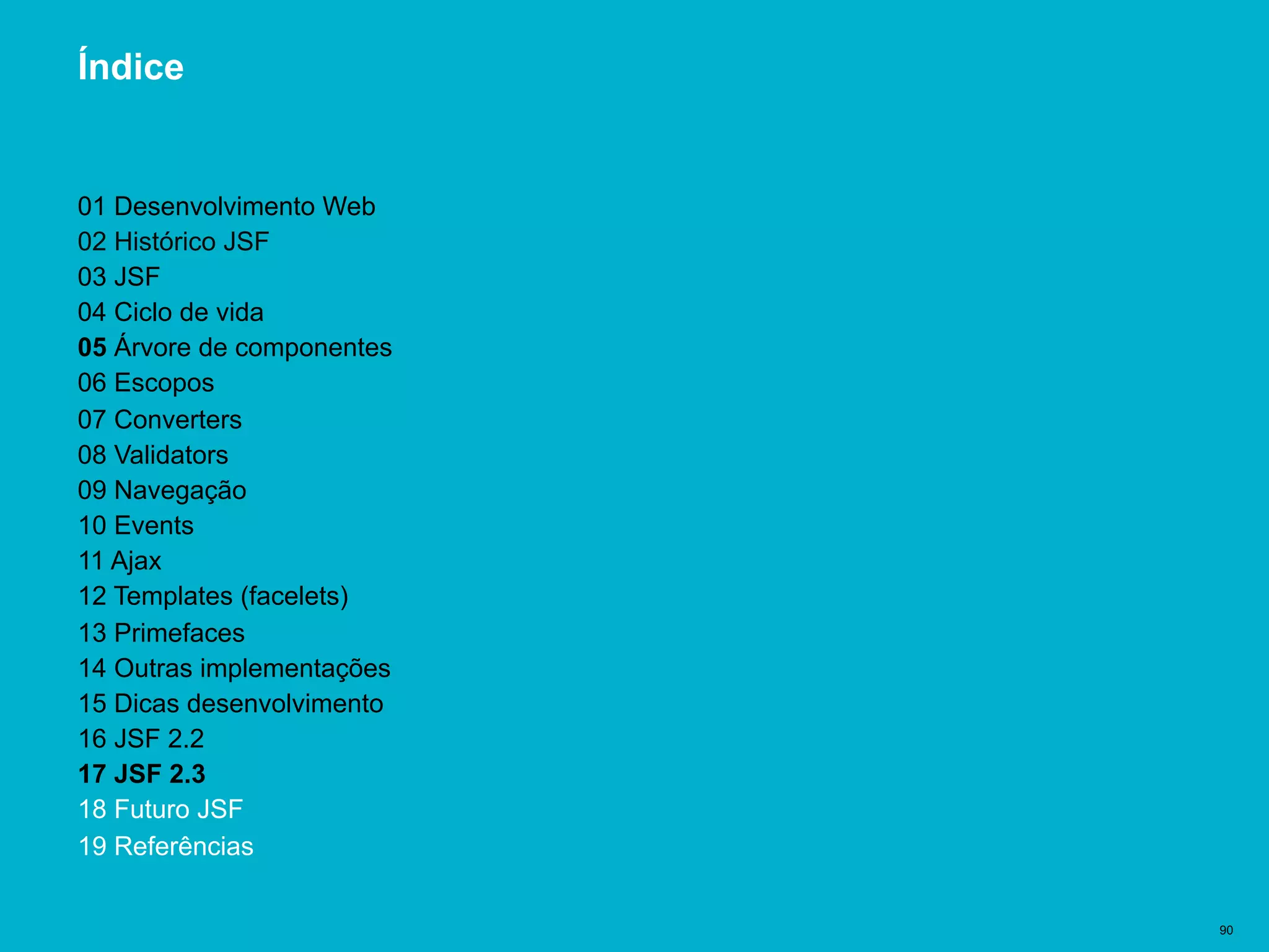 Título del documento | 90
Índice
01 Desenvolvimento Web
02 Histórico JSF
03 JSF
04 Ciclo de vida
05 Árvore de componentes
06 Escopos
07 Converters
08 Validators
09 Navegação
10 Events
11 Ajax
12 Templates (facelets)
13 Primefaces
14 Outras implementações
15 Dicas desenvolvimento
16 JSF 2.2
17 JSF 2.3
18 Futuro JSF
19 Referências
 