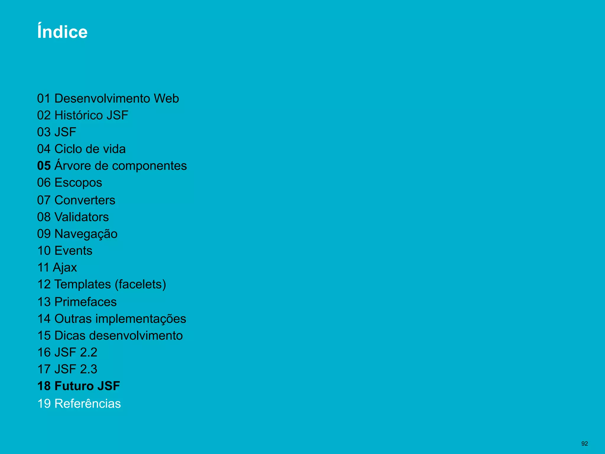 Título del documento | 92
Índice
01 Desenvolvimento Web
02 Histórico JSF
03 JSF
04 Ciclo de vida
05 Árvore de componentes
06 Escopos
07 Converters
08 Validators
09 Navegação
10 Events
11 Ajax
12 Templates (facelets)
13 Primefaces
14 Outras implementações
15 Dicas desenvolvimento
16 JSF 2.2
17 JSF 2.3
18 Futuro JSF
19 Referências
 