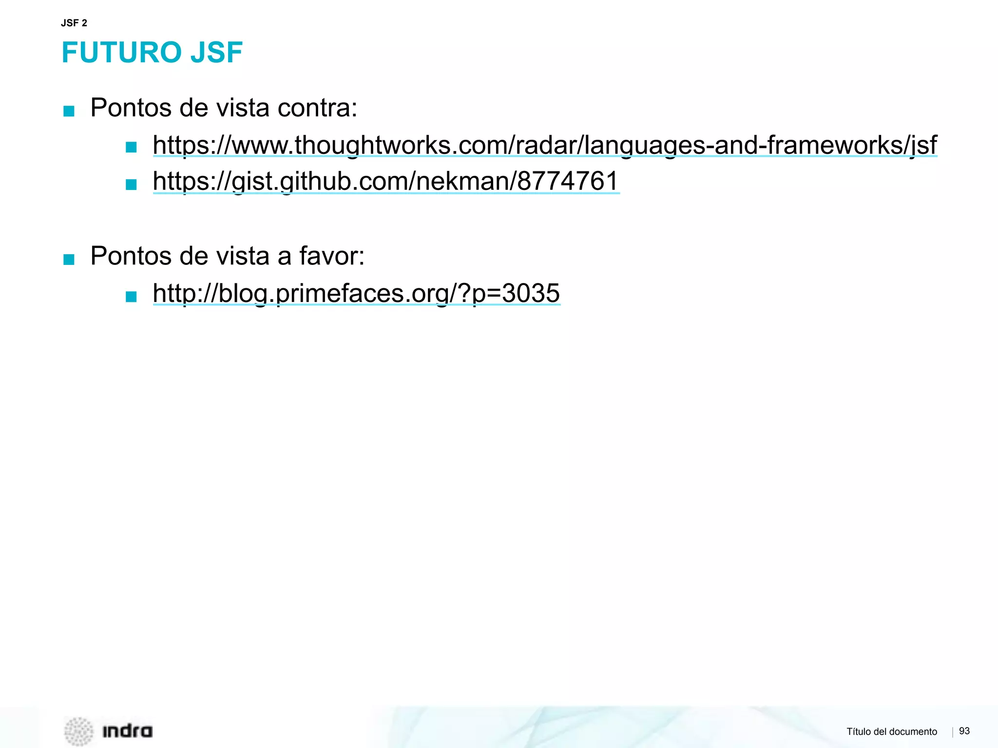 Título del documento | 93
FUTURO JSF
▪ Pontos de vista contra:
▪ https://www.thoughtworks.com/radar/languages-and-frameworks/jsf
▪ https://gist.github.com/nekman/8774761
▪ Pontos de vista a favor:
▪ http://blog.primefaces.org/?p=3035
JSF 2
 