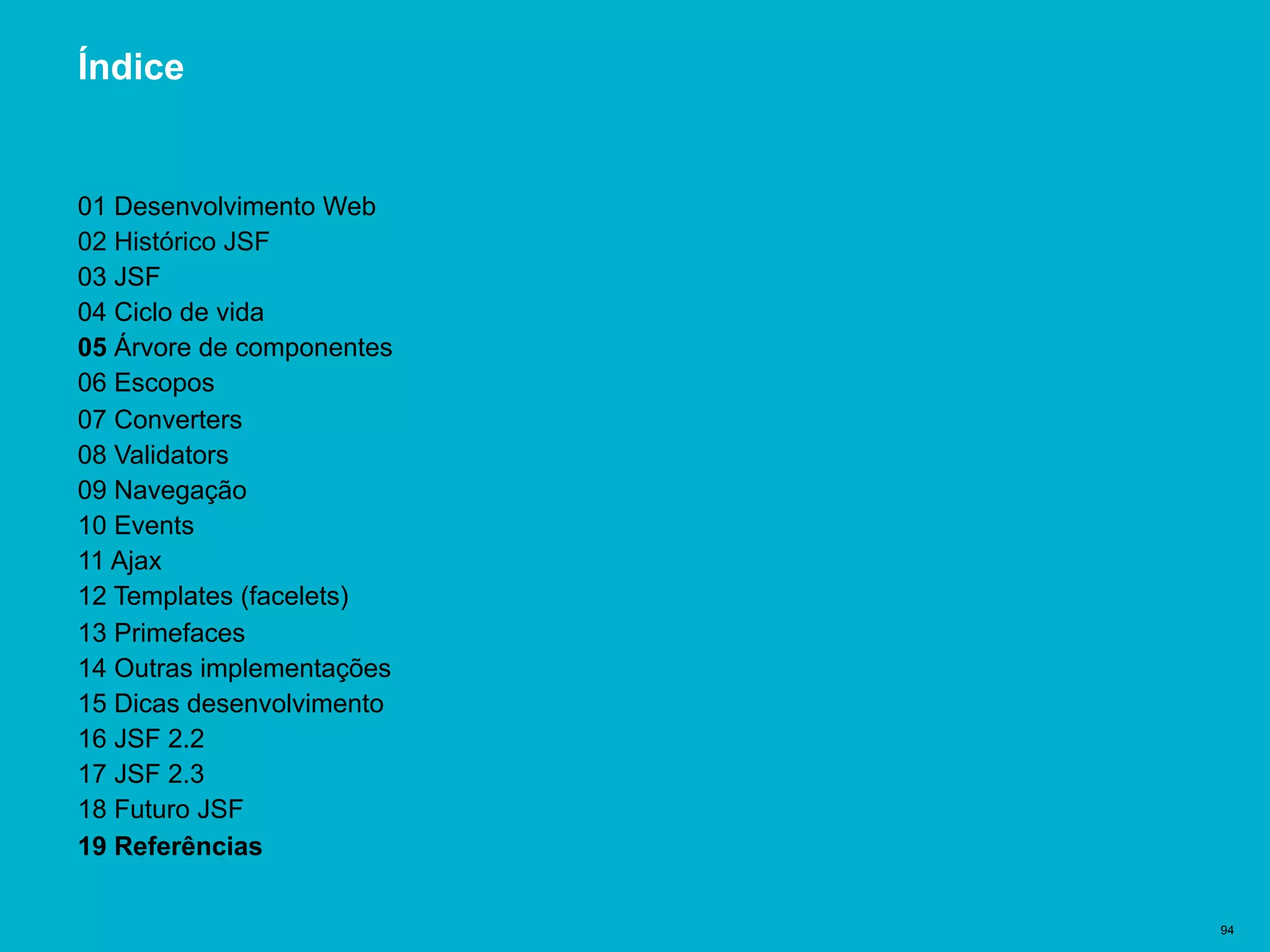 Título del documento | 94
Índice
01 Desenvolvimento Web
02 Histórico JSF
03 JSF
04 Ciclo de vida
05 Árvore de componentes
06 Escopos
07 Converters
08 Validators
09 Navegação
10 Events
11 Ajax
12 Templates (facelets)
13 Primefaces
14 Outras implementações
15 Dicas desenvolvimento
16 JSF 2.2
17 JSF 2.3
18 Futuro JSF
19 Referências
 