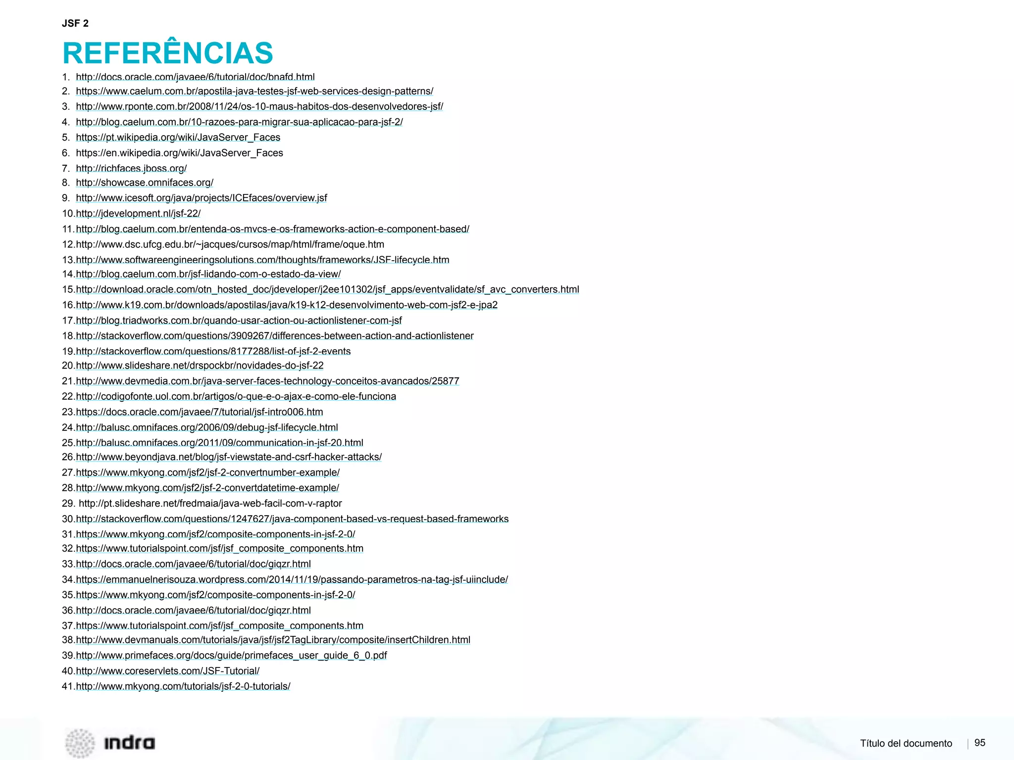 Título del documento | 95
REFERÊNCIAS
1. http://docs.oracle.com/javaee/6/tutorial/doc/bnafd.html
2. https://www.caelum.com.br/apostila-java-testes-jsf-web-services-design-patterns/
3. http://www.rponte.com.br/2008/11/24/os-10-maus-habitos-dos-desenvolvedores-jsf/
4. http://blog.caelum.com.br/10-razoes-para-migrar-sua-aplicacao-para-jsf-2/
5. https://pt.wikipedia.org/wiki/JavaServer_Faces
6. https://en.wikipedia.org/wiki/JavaServer_Faces
7. http://richfaces.jboss.org/
8. http://showcase.omnifaces.org/
9. http://www.icesoft.org/java/projects/ICEfaces/overview.jsf
10.http://jdevelopment.nl/jsf-22/
11.http://blog.caelum.com.br/entenda-os-mvcs-e-os-frameworks-action-e-component-based/
12.http://www.dsc.ufcg.edu.br/~jacques/cursos/map/html/frame/oque.htm
13.http://www.softwareengineeringsolutions.com/thoughts/frameworks/JSF-lifecycle.htm
14.http://blog.caelum.com.br/jsf-lidando-com-o-estado-da-view/
15.http://download.oracle.com/otn_hosted_doc/jdeveloper/j2ee101302/jsf_apps/eventvalidate/sf_avc_converters.html
16.http://www.k19.com.br/downloads/apostilas/java/k19-k12-desenvolvimento-web-com-jsf2-e-jpa2
17.http://blog.triadworks.com.br/quando-usar-action-ou-actionlistener-com-jsf
18.http://stackoverflow.com/questions/3909267/differences-between-action-and-actionlistener
19.http://stackoverflow.com/questions/8177288/list-of-jsf-2-events
20.http://www.slideshare.net/drspockbr/novidades-do-jsf-22
21.http://www.devmedia.com.br/java-server-faces-technology-conceitos-avancados/25877
22.http://codigofonte.uol.com.br/artigos/o-que-e-o-ajax-e-como-ele-funciona
23.https://docs.oracle.com/javaee/7/tutorial/jsf-intro006.htm
24.http://balusc.omnifaces.org/2006/09/debug-jsf-lifecycle.html
25.http://balusc.omnifaces.org/2011/09/communication-in-jsf-20.html
26.http://www.beyondjava.net/blog/jsf-viewstate-and-csrf-hacker-attacks/
27.https://www.mkyong.com/jsf2/jsf-2-convertnumber-example/
28.http://www.mkyong.com/jsf2/jsf-2-convertdatetime-example/
29. http://pt.slideshare.net/fredmaia/java-web-facil-com-v-raptor
30.http://stackoverflow.com/questions/1247627/java-component-based-vs-request-based-frameworks
31.https://www.mkyong.com/jsf2/composite-components-in-jsf-2-0/
32.https://www.tutorialspoint.com/jsf/jsf_composite_components.htm
33.http://docs.oracle.com/javaee/6/tutorial/doc/giqzr.html
34.https://emmanuelnerisouza.wordpress.com/2014/11/19/passando-parametros-na-tag-jsf-uiinclude/
35.https://www.mkyong.com/jsf2/composite-components-in-jsf-2-0/
36.http://docs.oracle.com/javaee/6/tutorial/doc/giqzr.html
37.https://www.tutorialspoint.com/jsf/jsf_composite_components.htm
38.http://www.devmanuals.com/tutorials/java/jsf/jsf2TagLibrary/composite/insertChildren.html
39.http://www.primefaces.org/docs/guide/primefaces_user_guide_6_0.pdf
40.http://www.coreservlets.com/JSF-Tutorial/
41.http://www.mkyong.com/tutorials/jsf-2-0-tutorials/
JSF 2
 
