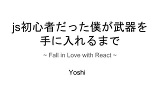 js初心者だった僕が武器を
手に入れるまで
~ Fall in Love with React ~
Yoshi
 