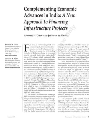 Complementing Economic
                                Advances in India: A New
                                Approach to Financing
                                Infrastructure Projects




                                                                                                ly
                                                                                              On
                                ANDREW H. CHEN AND JENNIFER W. KUBIK




                                                                                  ew
ANDREW H. CHEN                            or India to continue its growth on a


                                F
                                                                                       amount (see Exhibit 1). One of the reasons has
is distinguished professor of             sustainable path, investment in infra-       been a government-imposed cap on FDI. Man-




                                                                                vi
ﬁnance at Cox School of
                                          structure is critical. Infrastructure bot-   ufacturers have cited power shortages, taxes, and
Business, Southern
Methodist University in                   tlenecks are seen as one of the leading      the “inspector raj” (bureaucracy), as key obsta-
Dallas, TX.
achen@mail.cox.smu.edu
                                                                        Re
                                obstacles for India in realizing its economic
                                growth potential. India’s information tech-
                                                                                       cles.1 Paradoxically, Stephen Roach of Morgan
                                                                                       Stanley has stated, “India’s consumption-led
                                nology (IT) industry, which positioned India           approach to growth may be better balanced than
JENNIFER W. KUBIK               as a global player with competitive advantages,        the resource-mobilization model of China.”2
                                                                or

is a consultant to Southern
Methodist University, and
                                grew with access to good telecommunications                   India needs to attract private capital to
principal at Concept            infrastructure, sparked by a liberalized telecom-      ﬁnance a signiﬁcant program of infrastructure
                                munications market. But inadequate infra-              development, required to grow domestically
                                                         tF


Elemental in Dallas, TX.
jwarren@conceptelemental.com    structure—unreliable power supply, poor roads,         and position itself globally. Prime Minister
                                and constrained airports—retards the ability of        Manmohan Singh has appealed to foreign
                                companies to scale up and limits foreign invest-       investors for $150 billion in infrastructure
                                                   af




                                ment. According to Ahya and Sheth [2005], a            investment over the next 10 years—$75 billion
                                three-fold increase to $100 billion (8% of GDP)        for power and electricity over the next five
                                            Dr




                                by 2010 is needed for India to grow at a sus-          years; $55 billion for airports and railways over
                                tainable 8–9% rate; Prime Minister Manmohan            the next decade; and $25 billion for telecom-
                                Singh estimated that $320 billion was needed           munications over the next five years. Five
                                by 2012. Compared to China, which spent                mega-power projects of 4,000 megawatts were
                                    or




                                $150 billion in 2003 (10.6% of GDP), India             to be awarded by year-end 2006 as well (see
                                spent $21 billion (3.5% of GDP) in the same            Kochar and Kearney [2006]). India, with its
                                th




                                period, one-seventh of China’s expenditure (see        infrastructure challenges, could beneﬁt from
                                Ahya and Sheth [2005]).                                a new approach that attracts needed ﬁnancial
                                       The presence of infrastructure and foreign      resources through the invisible hand of the
                        Au




                                direct investment (FDI) are synergistically related.   global capital markets.
                                Foreign direct investment and other private cap-              The proposed global capital market
                                ital ﬂows are strongly inﬂuenced by a country’s        approach, coupled with ﬁnancial innovations,
                                investment climate. In China, manufacturing            could help smooth the frictions that lie at the
                                exports have been the foremost contributor to          root of India’s infrastructure development prob-
                                China’s economic growth and rapid develop-             lems. India holds great interest among capital-
                                ment. In 2005, China attracted $72 billion in          rich, developed-country financial markets
                                FDI, but India attracted one-tenth of this             seeking investment opportunities. Developing


    SUMMER 2007                                                                                   THE JOURNAL OF STRUCTURED FINANCE   1
 