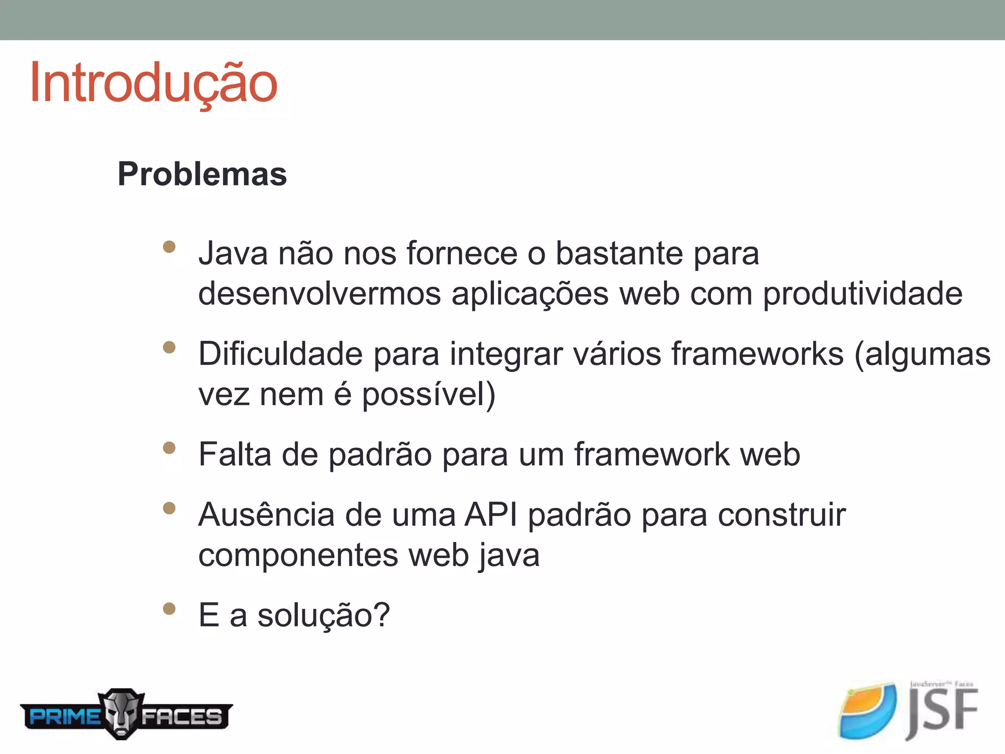 Introdução Problemas • Java não nos fornece o bastante para desenvolvermos aplicações web com produtividade • Dificuldade para integrar vários frameworks (algumas vez nem é possível) • Falta de padrão para um framework web • Ausência de uma API padrão para construir componentes web java • E a solução? 